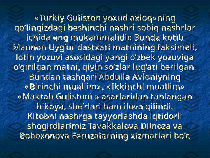 « Turk iy  Gulist on y oxud axloq» ning « Turk iy  Gulist on y oxud axloq» ning 
qo’lingizdagi beshinchi nashri sobiq nashrlar qo’lingizdagi beshinchi nashri sobiq nashrlar 
ichida eng muk ammalidir. Bunda k ot ib ichida eng muk ammalidir. Bunda k ot ib 
Mannon Uy g’ur dast xat i mat nining fak simeli, Mannon Uy g’ur dast xat i mat nining fak simeli, 
lot in y ozuv i asosidagi y angi o’zbek  y ozuv iga lot in y ozuv i asosidagi y angi o’zbek  y ozuv iga 
o’girilgan mat ni, qiy in so’zlar lug’at i berilgan. o’girilgan mat ni, qiy in so’zlar lug’at i berilgan. 
Bundan t ashqari Abdulla Av loniy ning Bundan t ashqari Abdulla Av loniy ning 
« Birinchi muallim» , « Ik k inchi muallim»  « Birinchi muallim» , « Ik k inchi muallim»  
« Mak t ab Gulist oni »  asarlaridan t anlangan « Mak t ab Gulist oni »  asarlaridan t anlangan 
hik oy a, she’rlari ham ilov a qilindi.hik oy a, she’rlari ham ilov a qilindi.
Kit obni nashrga t ay y orlashda iqt idorli Kit obni nashrga t ay y orlashda iqt idorli 
shogirdlarimiz Tav ak k alov a Dilnoza v a shogirdlarimiz Tav ak k alov a Dilnoza v a 
Boboxonov a Feruzalarning xizmat lari bo’r.Boboxonov a Feruzalarning xizmat lari bo’r. 