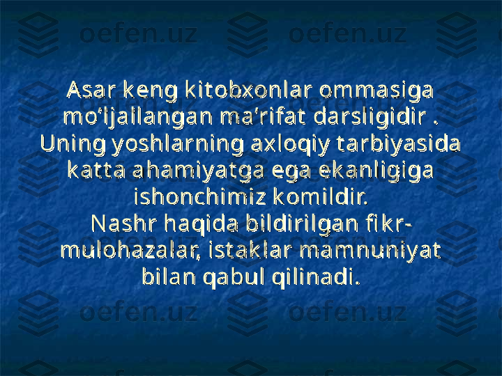 A sar k eng k it obxonlar ommasiga A sar k eng k it obxonlar ommasiga 
mo’ljallangan ma’rifat  darsligidir . mo’ljallangan ma’rifat  darsligidir . 
Uning y oshlarning axloqiy  t arbiy asida Uning y oshlarning axloqiy  t arbiy asida 
k at t a ahamiy at ga ega ek anligiga k at t a ahamiy at ga ega ek anligiga 
ishonchimiz k omildir.ishonchimiz k omildir.
N ashr haqida bildirilgan fi k r-N ashr haqida bildirilgan fi k r-
mulohazalar, ist ak lar mamnuniy at  mulohazalar, ist ak lar mamnuniy at  
bilan qabul qilinadi.bilan qabul qilinadi. 