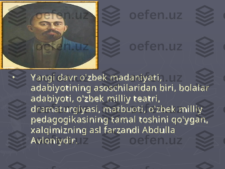 •
Y angi dav r o'zbek  madaniy at i, Y angi dav r o'zbek  madaniy at i, 
adabiy ot ining asoschilaridan biri, bolalar adabiy ot ining asoschilaridan biri, bolalar 
adabiy ot i, o'zbek  milliy  t eat ri, adabiy ot i, o'zbek  milliy  t eat ri, 
dramat urgiy asi, mat buot i, o'zbek  milliy  dramat urgiy asi, mat buot i, o'zbek  milliy  
pedagogik asining t amal t oshini qo'y gan, pedagogik asining t amal t oshini qo'y gan, 
xalqimizning asl farzandi Abdulla xalqimizning asl farzandi Abdulla 
Av loniy dir.Av loniy dir. 