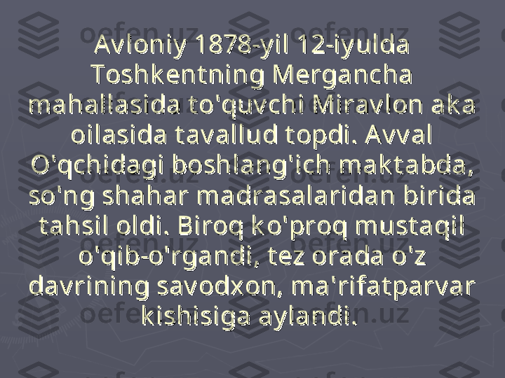 Av loniy  1878-y il 12-iy ulda Av loniy  1878-y il 12-iy ulda 
Toshk ent ning Mergancha Toshk ent ning Mergancha 
mahallasida t o'quv chi Mirav lon ak a mahallasida t o'quv chi Mirav lon ak a 
oilasida t av allud t opdi. Av v al oilasida t av allud t opdi. Av v al 
O'qchidagi boshlang'ich mak t abda, O'qchidagi boshlang'ich mak t abda, 
so'ng shahar madrasalaridan birida so'ng shahar madrasalaridan birida 
t ahsil oldi. Biroq k o'proq must aqil t ahsil oldi. Biroq k o'proq must aqil 
o'qib-o'rgandi, t ez orada o'z o'qib-o'rgandi, t ez orada o'z 
dav rining sav odxon, ma'rifat parv ar dav rining sav odxon, ma'rifat parv ar 
k ishisiga ay landi.k ishisiga ay landi.
   