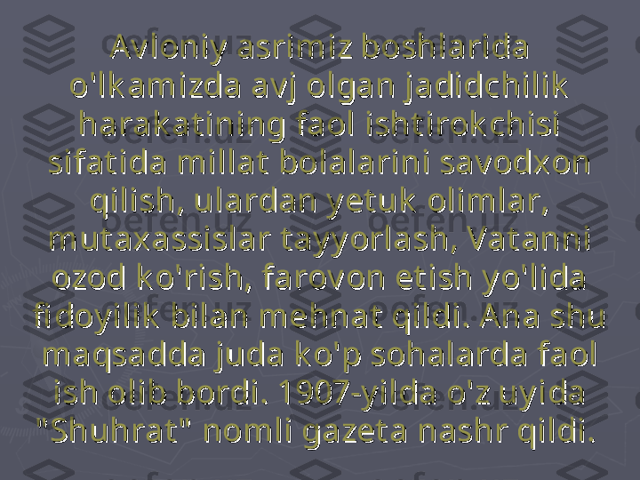 Av loniy  asrimiz boshlarida Av loniy  asrimiz boshlarida 
o'lk amizda av j olgan jadidchilik  o'lk amizda av j olgan jadidchilik  
harak at ining faol isht irok chisi harak at ining faol isht irok chisi 
sifat ida millat  bolalarini sav odxon sifat ida millat  bolalarini sav odxon 
qilish, ulardan y et uk  olimlar, qilish, ulardan y et uk  olimlar, 
mut axassislar t ay y orlash, Vat anni mut axassislar t ay y orlash, Vat anni 
ozod k o'rish, farov on et ish y o'lida ozod k o'rish, farov on et ish y o'lida 
fi doy ilik  bilan mehnat  qildi. Ana shu fi doy ilik  bilan mehnat  qildi. Ana shu 
maqsadda juda k o'p sohalarda faol maqsadda juda k o'p sohalarda faol 
ish olib bordi. 1907-y ilda o'z uy ida ish olib bordi. 1907-y ilda o'z uy ida 
" Shuhrat "  nomli gazet a nashr qildi." Shuhrat "  nomli gazet a nashr qildi.
   