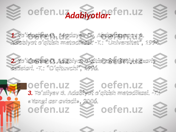 Adabiyotlar:
1.   Yo‘ldoshev Q., Madayev O., Abdurazzoqov A. 
Adabiyot o‘qitish metodikasi. -T.: “Universitet”, 1994.
2.   Yo‘ldoshev Q. Adabiyot o‘qitishning ilmiy-nazariy 
asoslari. -T.: “O‘qituvchi”, 1996.
3.   To‘xliyev B. Adabiyot o‘qitish metodikasi. -T.: 
«Yangi asr avlodi», 2006. 