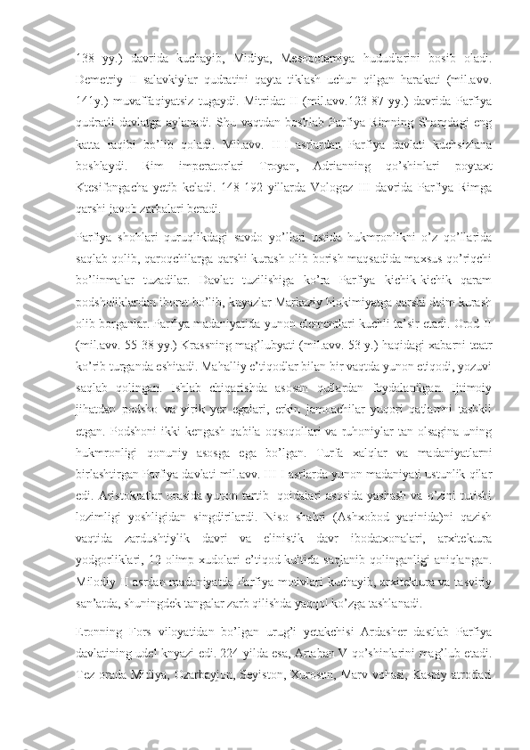 138   yy.)   davrida   kuchayib,   Midiya,   Mesopotamiya   hududlarini   bosib   oladi.
Demetriy   II   salavkiylar   qudratini   qayta   tiklash   uchun   qilgan   harakati   (mil.avv.
141y.)   muvaffaqiyatsiz   tugaydi.   Mitridat   II   (mil.avv.123-87   yy.)   davrida   Parfiya
qudratli   davlatga   aylanadi.   Shu   vaqtdan   boshlab   Parfiya   Rimning   Sharqdagi   eng
katta   raqibi   bo’lib   qoladi.   Mil.avv.   II-I   asrlardan   Parfiya   davlati   kuchsizlana
boshlaydi.   Rim   imperatorlari   Troyan,   Adrianning   qo’shinlari   poytaxt
Ktesifongacha   yetib   keladi.   148-192   yillarda   Vologez   III   davrida   Parfiya   Rimga
qarshi javob zarbalari beradi.
Parfiya   shohlari   quruqlikdagi   savdo   yo’llari   ustida   hukmronlikni   o’z   qo’llarida
saqlab qolib, qaroqchilarga qarshi kurash olib borish maqsadida maxsus qo’riqchi
bo’linmalar   tuzadilar.   Davlat   tuzilishiga   ko’ra   Parfiya   kichik-kichik   qaram
podsholiklardan iborat bo’lib, knyazlar Markaziy hiokimiyatga qarshi doim kurash
olib borganlar. Parfiya madaniyatida yunon elementlari kuchli ta’sir etadi. Orod II
(mil.avv. 55-38 yy.) Krassning mag’lubyati (mil.avv. 53 y.) haqidagi xabarni teatr
ko’rib turganda eshitadi. Mahalliy e’tiqodlar bilan bir vaqtda yunon etiqodi, yozuvi
saqlab   qolingan.   Ishlab   chiqarishda   asosan   qullardan   foydalanilgan.   Ijtimoiy
jihatdan   podsho   va   yirik   yer   egalari,   erkin   jamoachilar   yuqori   qatlamni   tashkil
etgan.  Podshoni  ikki   kengash  qabila  oqsoqollari  va  ruhoniylar  tan  olsagina  uning
hukmronligi   qonuniy   asosga   ega   bo’lgan.   Turfa   xalqlar   va   madaniyatlarni
birlashtirgan Parfiya davlati mil.avv. III-I asrlarda yunon madaniyati ustunlik qilar
edi. Aristokratlar  orasida  yunon  tartib-  qoidalari  asosida  yashash   va  o’zini   tutishi
lozimligi   yoshligidan   singdirilardi.   Niso   shahri   (Ashxobod   yaqinida)ni   qazish
vaqtida   zardushtiylik   davri   va   elinistik   davr   ibodatxonalari,   arxitektura
yodgorliklari,  12  olimp  xudolari  e’tiqod  kultida   saqlanib  qolinganligi  aniqlangan.
Milodiy II asrdan madaniyatda Parfiya motivlari kuchayib, arxitektura va tasviriy
san’atda, shuningdek tangalar zarb qilishda yaqqol ko’zga tashlanadi.
Eronning   Fors   viloyatidan   bo’lgan   urug’i   yetakchisi   Ardasher   dastlab   Parfiya
davlatining udel knyazi edi. 224 yilda esa, Artaban V qo’shinlarini mag’lub etadi.
Tez  orada  Midiya, Ozarbayjon, Seyiston, Xuroson,  Marv vohasi, Kaspiy  atroflari 