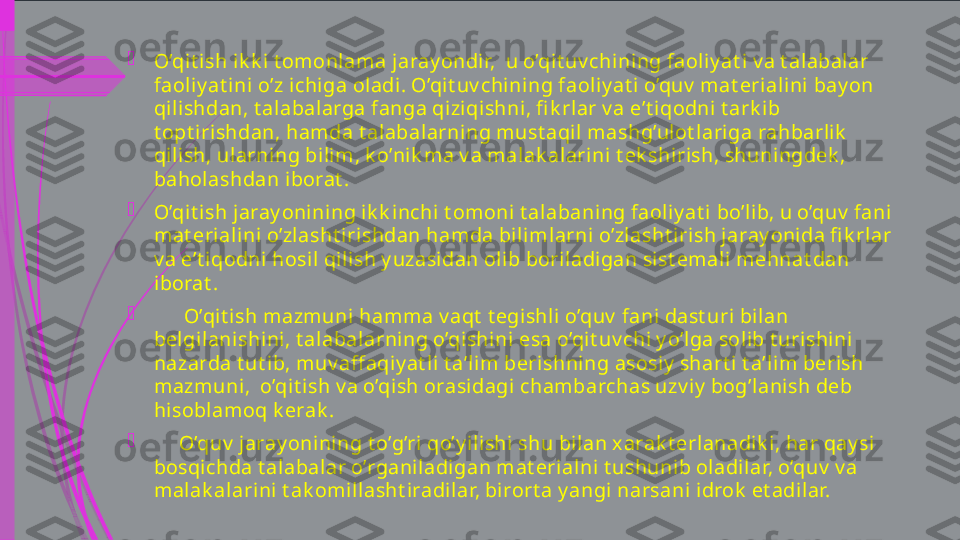 
O’qit ish ik k i t omonlama jaray ondir,  u o’qit uv chining faoliy at i v a t alabalar 
faoliy at ini o’z ichiga oladi. O’qit uv chining faoliy at i o’quv  mat erialini bay on 
qilishdan, t alabalarga fanga qiziqishni, fi k rlar v a e’t iqodni t ark ib 
t opt irishdan, hamda t alabalarning must aqil mashg’ulot lariga rahbarlik  
qilish, ularning bilim, k o’nik ma v a malak al arini t ek shirish, shuningdek , 
baholashdan iborat .

O’qit ish jaray onining ik k inchi t omoni t alabaning faoliy at i bo’lib, u o’quv  fani 
mat erialini o’zlasht irishdan hamda bilimlarni o’zlasht irish jaray onida fi k rlar 
v a e’t iqodni hosil qili sh y uzasidan oli b boriladigan sist emali mehnat dan 
iborat .

       O’qit ish mazmuni hamma v aqt  t egishli o’quv  fani dast uri bilan 
belgilanishini, t alabalarning o’qishini esa o’qit uv chi y o’lga solib t urishini 
nazarda t ut ib, muv aff aqiy at l i t a’lim berishning asosiy  shart i t a’lim berish 
mazmuni,  o’qit ish v a o’qish orasidagi chambarchas uzv iy  bog’lani sh deb 
hisoblamoq k erak . 

      O’quv  jaray onining t o’g’ri qo’y ilishi shu bilan xarak t erlanadik i, har qay si 
bosqichda t alabalar o’rganiladi gan mat erialni t ushunib oladilar, o’quv  v a 
malak alarini t ak omillasht iradilar, birort a y angi narsani idrok  et adilar.             