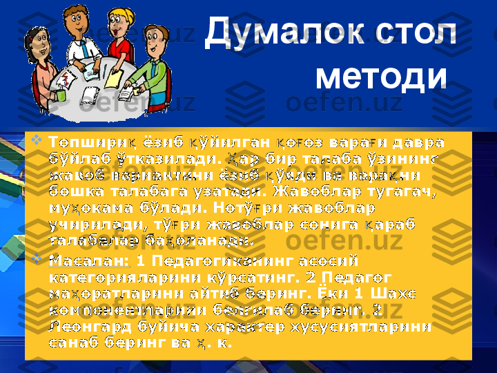 Думалок стол 
методи  

Топшири қ  ёзиб  ўқ йилган  қ о ғ оз вара ғ и давра 
б ў йлаб  ў тказилади.  Ҳ ар бир талаба  ў зининг 
жавоб вариантини ёзиб  ў	
қ яди ва вара қ ни 
бошка талабага узатади. Жавоблар тугагач, 
му ҳ окама б ў лади. Нот ў	
ғ ри жавоблар 
учирилади, т ў	
ғ ри жавоблар сонига  қ араб 
талабалар ба ҳ оланади. 

Масалан:  1 Педагогиканинг асосий 
категорияларини к ў рсатинг. 2 Педагог 
ма ҳ оратларини айтиб беринг. Ёки 1 Шахс 
компонентларини белгилаб беринг. 2 
Леонгард буйича характер хусусиятларини 
санаб беринг ва  ҳ . к. 