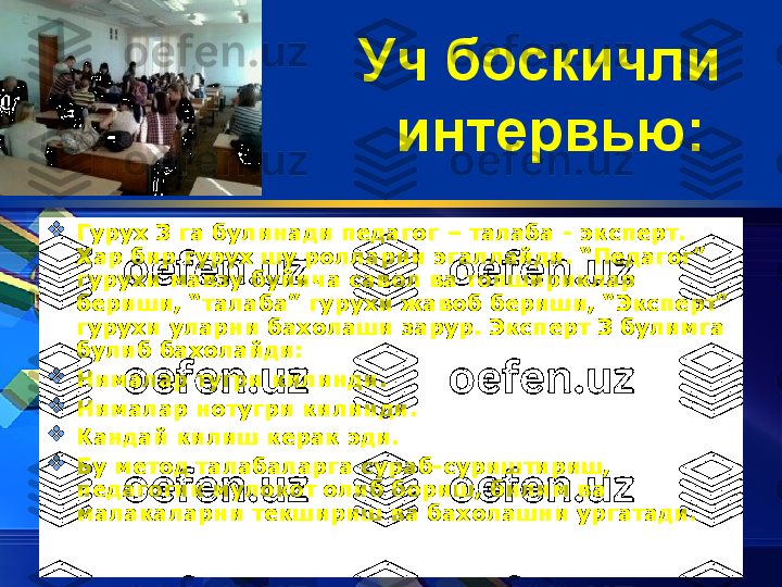 Уч боскичли 
интервью:  

Гурух 3 га булинади педагог – талаба - эксперт. 
Хар бир гурух шу ролларни эгаллайди. “Педагог” 
гурухи мавзу буйича савол ва топшириклар 
бериши, “талаба” гурухи жавоб бериши, “Эксперт” 
гурухи уларни бахолаши зарур.  Эксперт 3 булимга 
булиб бахолайди:

Нималар тугри килинди. 

Нималар нотугри килинди. 

К андай килиш керак эди. 

Бу метод талабаларга сураб-суриштириш, 
педагогик мулокот олиб бориш, билим ва 
малакаларни текшириш ва бахолашни ургатади.   