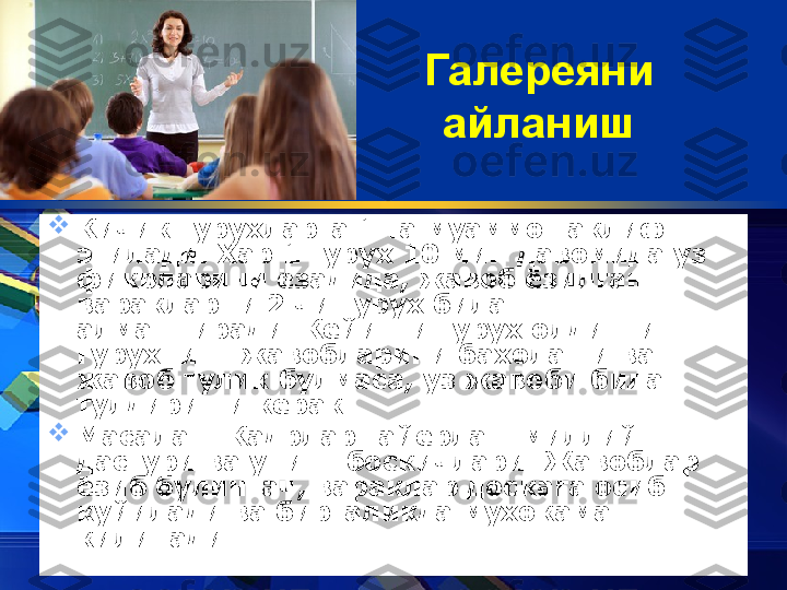 Галереяни 
айланиш

Кичик гурухларга 1 та муаммо таклиф 
этилади.  X ар 1 гуру x  10 мин давомида уз 
фикрларини ёзадида, жавоб ёзилган 
варакларни 2 чи гуру x  билан 
алмаштиради. Кейинги гуру x  олдинги 
гуру x нинг жавобларини бахолаши ва 
жавоб тулик булмаса, уз жавоби билан 
тулдириши керак. 

Масалан: Кадрлар тайёрлаш миллий 
дастури ва унинг боскичлари. Жавоблар 
ёзиб булингач, вараклар доскага осиб 
куйилади ва биргаликда мухокама 
килинади. 