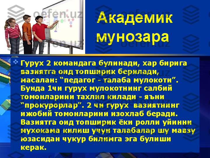 Академик 
мунозара  

Гуру x  2 командага булинади, хар бирига 
вазиятга оид топширик берилади, 
масалан: “педагог - талаба мулокоти”. 
Бунда 1чи гуру x  мулокотнинг салбий 
томонларини тахлил килади - яъни 
“прокурорлар”. 2 чи гурух  вазиятнинг 
ижобий томонларини изохлаб беради. 
Вазиятга оид топширик ёки ролли уйинни 
мухокама килиш учун талабалар шу мавзу 
юзасидан чукур билимга эга булиши 
керак.  