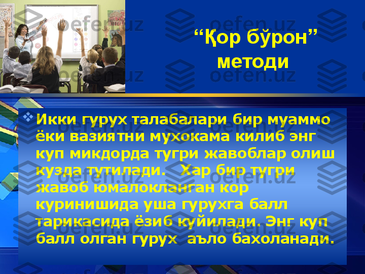 “ Қ ор б ў рон” 
методи  

Икки гурух талабалари бир муаммо 
ёки вазиятни мухокама килиб энг 
куп микдорда тугри жавоблар олиш 
кузда тутилади.   Хар бир тугри 
жавоб юмалокланган кор 
куринишида уша гуру x га балл 
тарикасида ёзиб куйилади. Энг куп 
балл олган гуру x   аъло бахоланади. 