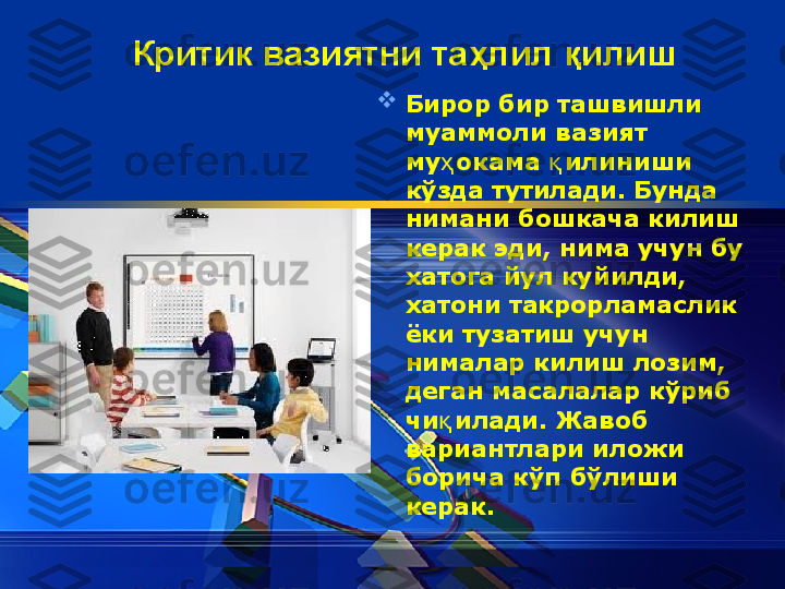 Критик вазиятни та ҳ лил  қ илиш  

Бирор бир ташвишли 
муаммоли вазият 
му ҳ окама  қ илиниши 
к ў зда тутилади. Бунда 
нимани бошкача килиш 
керак эди, нима учун бу 
хатога йул куйилди, 
хатони такрорламаслик 
ёки тузатиш учун 
нималар килиш лозим, 
деган масалалар к ў риб 
чи қ илади. Жавоб 
вариантлари иложи 
борича к ў п б ў лиши 
керак. 