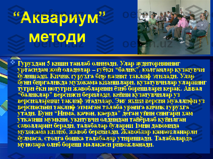 “ Аквариум” 
методи  

ГуруГуру
xx
дан 5 киши танлаб олинади. Улар аудиториянинг дан 5 киши танлаб олинади. Улар аудиториянинг 
уртасидан жой оладилар – гуёки “балик”, колганлар кузатувчи уртасидан жой оладилар – гуёки “балик”, колганлар кузатувчи 
булишади. Кичик гурубулишади. Кичик гуру
xx
га бир вазият таклиф этилади. Улар га бир вазият таклиф этилади. Улар 
буни биргаликда мухокама килишлари, кузатувчилар уларнинг буни биргаликда мухокама килишлари, кузатувчилар уларнинг 
тугри ёки нотугри жавобларини ёзиб боришлари керак. Аввал тугри ёки нотугри жавобларини ёзиб боришлари керак. Аввал 
“баликлар” версияси берилади, кейин кузатувчилар уз “баликлар” версияси берилади, кейин кузатувчилар уз 
версияларини таклиф этадилар. Энг яхши версия муаллифи уз версияларини таклиф этадилар. Энг яхши версия муаллифи уз 
версиясини таклиф этмаган талаба урнига кичик гуруверсиясини таклиф этмаган талаба урнига кичик гуру
xx
га га 
утади. Буни “Нима, качон, каерда” деган уйин сингари утади. Буни “Нима, качон, каерда” деган уйин сингари 
xx
ам ам 
утказиш мумкин, укитувчи олдиндан тайёрлаб куйилган утказиш мумкин, укитувчи олдиндан тайёрлаб куйилган 
саволларни беради, талабалар буларни 1мин давомида саволларни беради, талабалар буларни 1мин давомида 
мухокама килиб, жавоб беришади. Жавоблар канаотланарли мухокама килиб, жавоб беришади. Жавоблар канаотланарли 
булмаса, столга бошка талабалар утиришади. Талабаларда булмаса, столга бошка талабалар утиришади. Талабаларда 
мунозара олиб бориш малакаси ривожланади.мунозара олиб бориш малакаси ривожланади. 