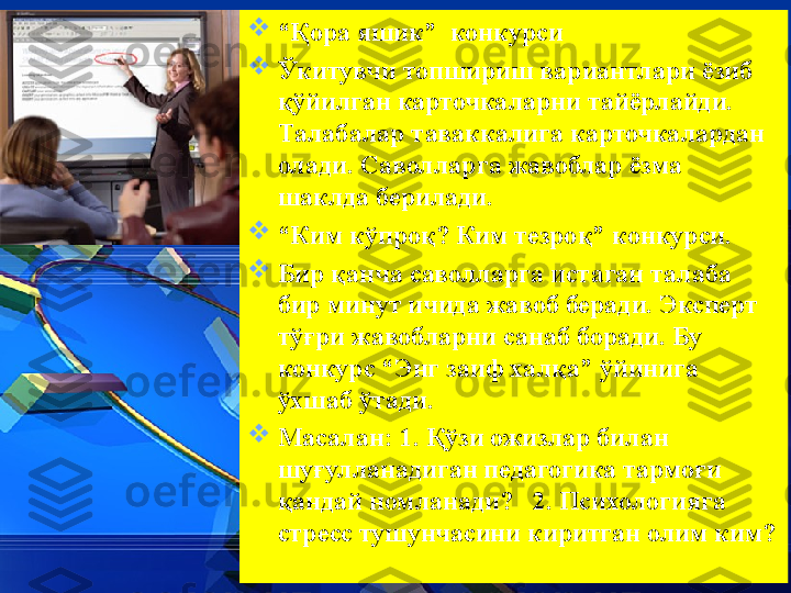 
“ Қ ора яшик”  конкурси 

Ў китувчи топшириш вариантлари ёзиб 
қў йилган карточкаларни тайёрлайди. 
Талабалар таваккалига карточкалардан 
олади. Саволларга жавоблар ёзма 
шаклда берилади. 

“ Ким к ў про қ ? Ким тезро қ ” конкурси. 

Бир  қ анча саволларга истаган талаба 
бир минут ичида жавоб беради. Эксперт 
т ўғ ри жавобларни санаб боради. Бу 
конкурс “Энг заиф  x ал қ а”  ў йинига 
ў хшаб  ў тади. 

Масалан: 1.  Қў зи ожизлар билан 
шу ғ улланадиган педагогика тармо ғ и 
қ андай номланади?   2. Психологияга 
стресс тушунчасини киритган олим ким?  