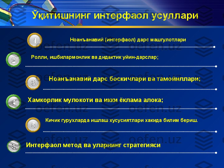 Ўқитишнинг интерфаол усуллари  
2 Ноанъанавий  (и нтер фаол)  дарс машгулотлари  
3 1
3 3
Хамкорлик мулокоти ва икки ёклама алока;
4
3 5Ролли, ишбилармонлик ва дидактик уйин-дарслар;
Ноанъанавий дарс боскичлари ва тамойиллари;  
Кичик гурухларда ишлаш хусусиятлари хакида билим бериш.
Интерфаол метод ва уларнинг стратегияси             
6 