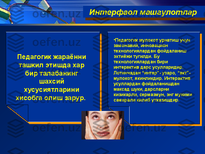 •
Педагогик мулокот урнатиш учун 
замонавий, инновацион 
технологиялардан фойдаланиш 
эхтиёжи тугилди. Бу 
технологиялардан бири 
интерактив дарс усулларидир. 
Лотинчадан “интер”- узаро, “акт”- 
мулокот, якинликдир. Интерактив 
усуллардан фойдаланишдан 
максад шуки, дарсларни 
кизикарли, сермазмун, энг мухими 
самарали килиб утказишдир. Интерфаол машгулотлар  
Педагогик жараённи 
ташкил этишда хар 
бир талабанинг 
шахсий 
хусусиятларини 
хисобга олиш зарур.   