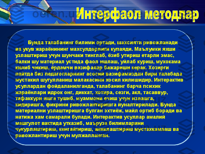        Бунда талабанинг билими ортади, шахсияти ривожланади 
ва укув жараёнининг махсулдорлиги купаяди. Маълумки яхши 
узлаштириш учун шунчаки тинглаб, ёзиб утириш етарли эмас, 
балки шу материал устида фаол ишлаш, уйлаб куриш, мухокама 
килиб чикиш, ёрдамчи вазифалар бажариши керак. Хозирги 
пайтда биз педагогларнинг асосий вазифамиздан бири талабада 
мустакил шугулланиш малакасини хосил килишидир. Интерактив 
усуллардан фойдаланилганда, талабанинг барча психик 
жараёнлари идрок онг, диккат, хотира, сезги, акл, тасаввур, 
тафаккури ишга тушиб, муаммони ечиш учун излашга, 
кидиришга, фикрини ривожлантиришга йуналтирилади. Бунда 
материални узлаштиришга булган эхтиёж, майл ортиб боради ва 
натижа хам самарали булади. Интерактив усуллар амалий 
машгулот вактида утказиб, маъруза билимларини 
чукурлаштириш, кенгайтириш, аниклаштириш мустахкамлаш ва 
ривожлантириш учун мулжалланган.  