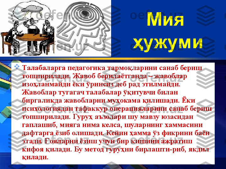 Мия
 ҳужуми

Талабаларга педагогика тармо қ ларини санаб бериш 
топширилади. Жавоб берилаётганда – жавоблар 
изо ҳ ланмайди ёки  ў ринсиз деб рад этилмайди. 
Жавоблар тугагач талабалар  ўқ итувчи билан 
биргаликда жавобларни му ҳ окама  қ илишади. Ёки 
психологиядан тафаккур операцияларини санаб бериш 
топширилади. Гуру ҳ  аъзолари шу мавзу юзасидан 
гаплашиб, мияга нима келса, шуларнинг хаммасини 
дафтарга ёзиб олишади. Кейин  ҳ амма  ў з фикрини баён 
этади.  Ғ ояларни ёзиш учун бир кишини ажратиш 
кифоя  қ илади. Бу метод гуру ҳ ни   бирлашти - риб, якдил 
қ илади.  