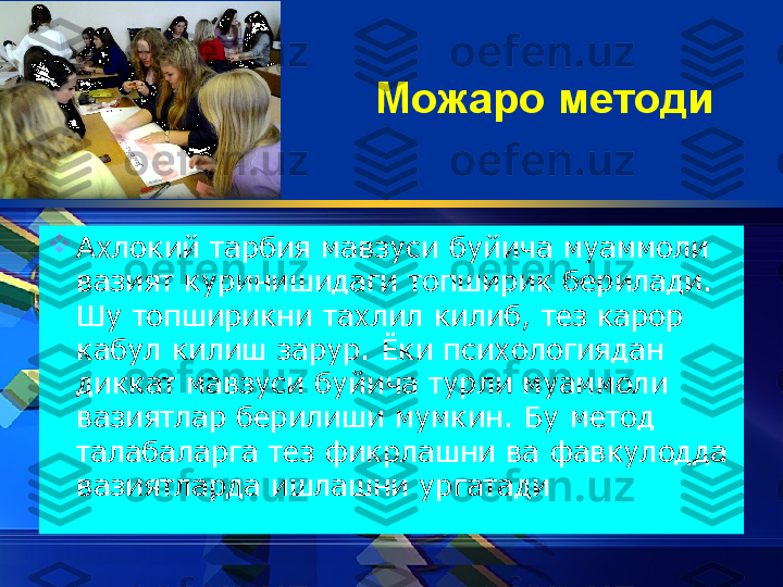 Можаро методи

Ахлокий тарбия мавзуси буйича муаммоли 
вазият куринишидаги топширик берилади. 
Шу топширикни тахлил килиб, тез карор 
кабул килиш зарур. Ёки психологиядан 
диккат мавзуси буйича турли муаммоли 
вазиятлар берилиши мумкин. Бу метод 
талабаларга тез фикрлашни ва фавкулодда 
вазиятларда ишлашни ургатади  