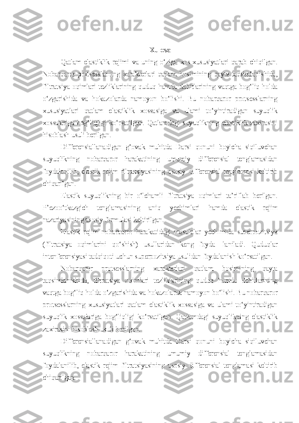 Xulosa
Qatlam   elastiklik   rejimi   va   uning   o‘ziga   xos   xususiyatlari   qarab   chiqilgan.
Nobarqaror   protsesslarning   xarakterlari   qatlam   bosimining   qayta   taqsimlanishida,
filtratsiya oqimlari  tezliklarining quduq hamda  debitlarining vaqtga bog‘liq holda
o‘zgarishida   va   hokazolarda   namoyon   bo‘lishi.   Bu   nobarqaror   protsesslarning
xususiyatlari   qatlam   elastiklik   xossasiga   va   ulami   to‘yintiradigan   suyuqlik
xossalariga   bog‘liqligi   ko‘rsatilgan.   Qatlamdagi   suyuqlikning   elastiklik   zaxirasini
hisoblash usuli berilgan.
Differensiallanadigan   g‘ovak   muhitda   Darsi   qonuni   boyicha   siqiluvchan
suyuqlikning   nobarqaror   harakatining   umumiy   differensial   tenglamasidan
foydalanilib,   elastik   rejim   filtratsiyasining   asosiy   differensial   tenglamasi   keltirib
chiqarilgan.
Elastik   suyuqlikning   bir   o‘lchamli   filtratsiya   oqimlari   ta’riflab   berilgan.
P’ezoo‘tkazgich   tenglamasining   aniq   yechimlari   hamda   elastik   rejim
nazariyasining asosiy formulasi keltirilgan.
Elastik   rejim   nobarqaror   harakatidagi   masalalar   yechimida   superpozitsiya
(filtratsiya   oqimlarini   qo‘shish)   usullaridan   keng   foyda-   laniladi.   Quduqlar
intenferensiyasi tadqiqoti uchun superpozitsiya usulidan foydalanish ko‘rsatilgan.
Nobarqaror   protsesslarning   xarakterlari   qatlam   bosimining   qayta
taqsimlanishida,   filtratsiya   oqimlari   tezliklarining   quduq   hamda   debitlarining
vaqtga bog‘liq holda o‘zgarishida va hokazolarda namoyon bo‘lishi. Bu nobarqaror
protsesslarning   xususiyatlari   qatlam   elastiklik   xossasiga   va   ulami   to‘yintiradigan
suyuqlik   xossalariga   bog‘liqligi   ko‘rsatilgan.   Qatlamdagi   suyuqlikning   elastiklik
zaxirasini hisoblash usuli berilgan.
Differensiallanadigan   g‘ovak   muhitda   Darsi   qonuni   boyicha   siqiluvchan
suyuqlikning   nobarqaror   harakatining   umumiy   differensial   tenglamasidan
foydalanilib,   elastik   rejim   filtratsiyasining   asosiy   differensial   tenglamasi   keltirib
chiqarilgan. 