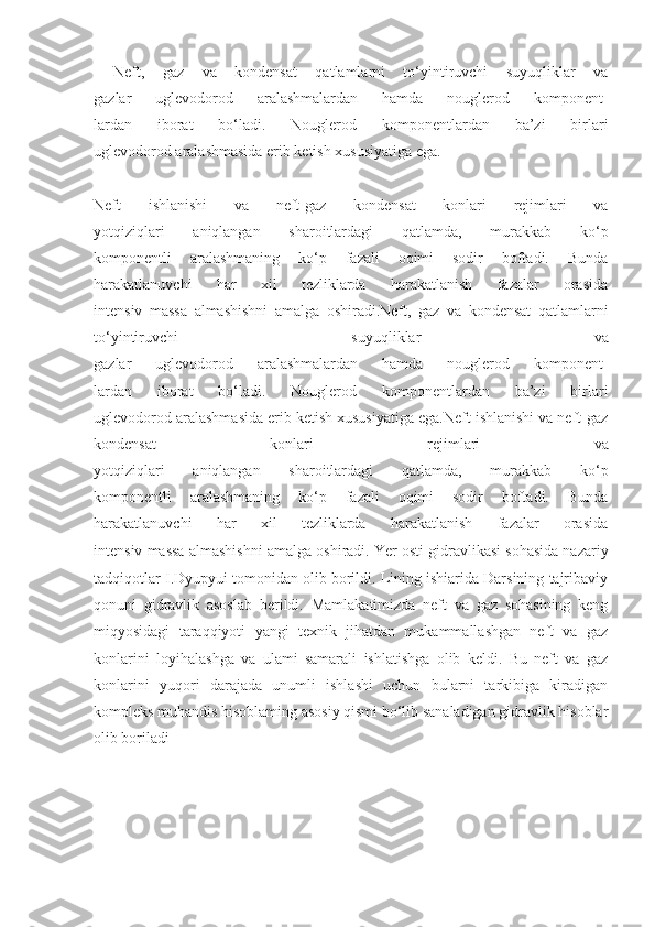 Neft,   gaz   va   kondensat   qatlamlarni   to‘yintiruvchi   suyuqliklar   va
gazlar   uglevodorod   aralashmalardan   hamda   nouglerod   komponent-
lardan   iborat   bo‘ladi.   Nouglerod   komponentlardan   ba’zi   birlari
uglevodorod aralashmasida erib ketish xususiyatiga ega.
Neft   ishlanishi   va   neft-gaz   kondensat   konlari   rejimlari   va
yotqiziqlari   aniqlangan   sharoitlardagi   qatlamda,   murakkab   ko‘p
komponentli   aralashmaning   ko‘p   fazali   oqimi   sodir   boftadi.   Bunda
harakatlanuvchi   har   xil   tezliklarda   harakatlanish   fazalar   orasida
intensiv   massa   almashishni   amalga   oshiradi.Neft,   gaz   va   kondensat   qatlamlarni
to‘yintiruvchi   suyuqliklar   va
gazlar   uglevodorod   aralashmalardan   hamda   nouglerod   komponent-
lardan   iborat   bo‘ladi.   Nouglerod   komponentlardan   ba’zi   birlari
uglevodorod aralashmasida erib ketish xususiyatiga ega.Neft ishlanishi va neft-gaz
kondensat   konlari   rejimlari   va
yotqiziqlari   aniqlangan   sharoitlardagi   qatlamda,   murakkab   ko‘p
komponentli   aralashmaning   ko‘p   fazali   oqimi   sodir   boftadi.   Bunda
harakatlanuvchi   har   xil   tezliklarda   harakatlanish   fazalar   orasida
intensiv massa almashishni amalga oshiradi.   Yer osti gidravlikasi sohasida nazariy
tadqiqotlar I.Dyupyui tomonidan olib borildi. Lining ishiarida Darsining tajribaviy
qonuni   gidravlik   asoslab   berildi.   Mamlakatimizda   neft   va   gaz   sohasining   keng
miqyosidagi   taraqqiyoti   yangi   texnik   jihatdan   mukammallashgan   neft   va   gaz
konlarini   loyihalashga   va   ulami   samarali   ishlatishga   olib   keldi.   Bu   neft   va   gaz
konlarini   yuqori   darajada   unumli   ishlashi   uchun   bularni   tarkibiga   kiradigan
kompleks muhandis hisoblaming asosiy qismi bo‘lib sanaladigan gidravlik hisoblar
olib boriladi 