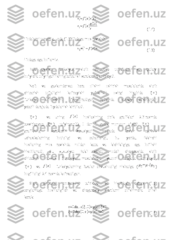 v1=	f(σ)v(t)	
v1=	f(σ)q)(t)	
r(1.4)
ifodalarni topamiz, unda (1.5)ifodaga mos ravishda	
v2=[1−	f(σ)]v
  (1.5)
ifodaga ega bo’lamiz.
Bakli-Laverett   funksiyasi   siqib   chiqarish   to‘laligini   va   qatlam
bo‘yicha to‘yinganlikning tarqalish xarakterini aniqlaydi.
Neft   va   gazkondensat   bera   olishni   oshirish   masalalarida   siqib
chiqarish   to’laligini   ko‘payishi   yo‘nalishi   oxirgi   hisobida   f(	
σ )
funksiya   ko‘rinishini   o‘zgartiradigan   qatlamda   bunday   ta’sirlardan
yetarli darajada foydalanish kiritiladi.
f(	
σ )     va   uning  	f'(σ)   hosilasining   tipik   grafiklari   9.3-rasmda
tasvirlangan.   f(	
σ )     to‘yinganlik   0   dan   1   gacha   monoton   o‘sadi.   f(	σ )      
grafikning   xarakterli   xususiyati   nuqtada   keskin   egilishi
uchastkalarning   botiqligi   va   qabariqligi,   bu   yerda,   ikkinchi
hosilaning   mos   ravishda   noldan   katta   va   kichikligiga   ega   bo‘lishi
hisoblanadi.   Bu   xususiyat   Bakli-Laverett   modeli   chegarasida   siqib
chiqarish   maxsus   filtratsiya   masalalarini   yuqori   darajada   aniqlaydi.
f(	
σ )     va  	f'(σ)     funksiyalarning   fazalar   qovushoqligi   nisbatiga   (	μ0=	μ1/μ2 )
bog‘liqligi 9.4-rasmda ko‘rsatilgan.
Siqib   chiqarish   protsessini   ta’riflash   va   hisoblash   uchun   (1.5)
tenglamaga   boshlang‘ich   va   chegaraviy   shartlarni   qo‘shimcha   qilish
kerak:	
τ=0da	,.σ(ξ,0)=φ(ξ),ξ>0	
ξ=0da	σ(0,τ)=ψ(τ),τ>0
                                          (1.6) 