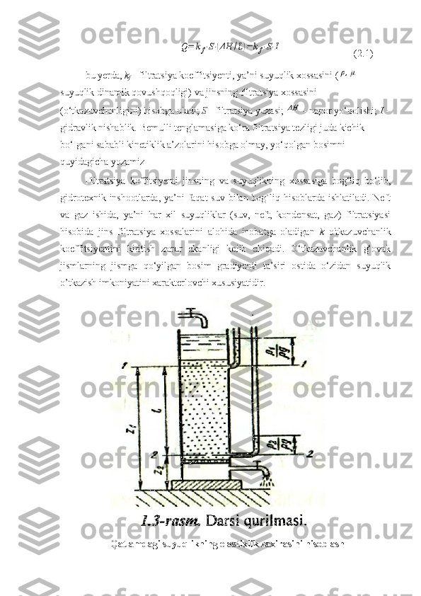 Q=	kf⋅S⋅(ΔH	/L)=	kf⋅S⋅I(2.1)
bu yerda,  k
f  - filtratsiya koeffitsiyenti, ya’ni suyuqlik xossasini (	
ρ,μ  - 
suyuqlik dinamik qovushqoqligi) va jinsning filtratsiya xossasini 
(o‘tkazuvchanligini) hisobga oladi;  S  - filtratsiya yuzasi; 	
ΔH  -  napor yo‘qolishi;  I  -
gidravlik nishablik. Bemulli tenglamasiga ko‘ra filtratsiya tezligi juda kichik 
bo‘Igani sababli kinetiklik a’zolarini hisobga olmay, yo‘qolgan bosimni 
quyidagicha yozamiz  
Filtratsiya   koffitsiyenti   jinsning   va   suyuqlikning   xossasiga   bog‘liq   bo‘lib,
gidrotexnik inshootlarda, ya’ni  faqat  suv bilan bog`liq hisoblarda ishlatiladi. Neft
va   gaz   ishida,   ya’ni   har   xil   suyuqliklar   (suv,   neft,   kondensat,   gaz)   filtratsiyasi
hisobida   jins   filtratsiya   xossalarini   alohida   inobatga   oladigan   k   o'tkazuvchanlik
koeffitsiyentini   kiritish   zarur   ekanligi   kelib   chiqadi.   O‘tkazuvchanlik   g‘ovak
jismlarning   jismga   qo‘yilgan   bosim   gradiyenti   ta’siri   ostida   o‘zidan   suyuqlik
o’tkazish imkoniyatini xarakterlovchi xususiyatidir .
Qatlamdagi suyuqlikning elastiklik zaxirasini hisoblash 
