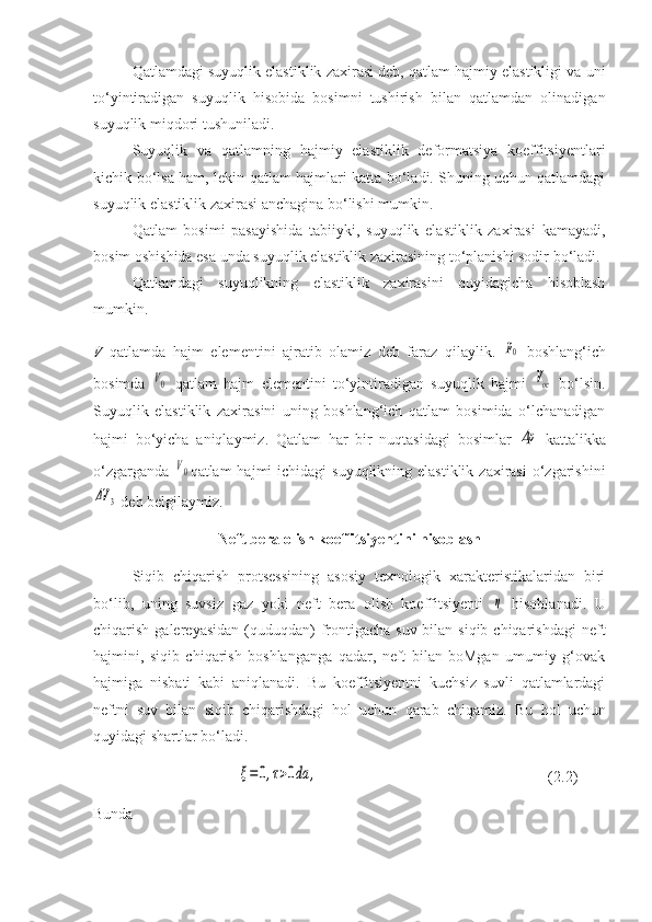 Qatlamdagi suyuqlik elastiklik zaxirasi deb, qatlam hajmiy elastikligi va uni
to‘yintiradigan   suyuqlik   hisobida   bosimni   tushirish   bilan   qatlamdan   olinadigan
suyuqlik miqdori tushuniladi.
Suyuqlik   va   qatlamning   hajmiy   elastiklik   deformatsiya   koeffitsiyentlari
kichik bo‘lsa ham, lekin qatlam hajmlari katta bo‘ladi. Shuning uchun qatlamdagi
suyuqlik elastiklik zaxirasi anchagina bo‘lishi mumkin.
Qatlam   bosimi   pasayishida   tabiiyki,   suyuqlik   elastiklik   zaxirasi   kamayadi,
bosim oshishida esa unda suyuqlik elastiklik zaxirasining to‘planishi sodir bo‘ladi.
Qatlamdagi   suyuqlikning   elastiklik   zaxirasini   quyidagicha   hisoblash
mumkin.
V   qatlamda   hajm   elementini   ajratib   olamiz   deb   faraz   qilaylik.  p0   boshlang‘ich
bosimda  	
V0   qatlam   hajm   elementini   to‘yintiradigan   suyuqlik   hajmi  	Voc   bo‘lsin.
Suyuqlik   elastiklik   zaxirasini   uning   boshlang‘ich   qatlam   bosimida   o‘lchanadigan
hajmi   bo‘yicha   aniqlaymiz.   Qatlam   har   bir   nuqtasidagi   bosimlar  	
Δp   kattalikka
o‘zgarganda  	
V0 qatlam  hajmi  ichidagi  suyuqlikning elastiklik  zaxirasi  o‘zgarishini	
ΔV	3
  deb belgilaymiz.
Neft bera olish koeffitsiyentini hisoblash
Siqib   chiqarish   protsessining   asosiy   texnologik   xarakteristikalaridan   biri
bo‘lib,   uning   suvsiz   gaz   yoki   neft   bera   olish   koeffitsiyenti  	
η   hisoblanadi.   U
chiqarish galereyasidan  (quduqdan)  frontigacha  suv bilan siqib chiqarishdagi  neft
hajmini,   siqib   chiqarish   boshlanganga   qadar,   neft   bilan   boMgan   umumiy   g‘ovak
hajmiga   nisbati   kabi   aniqlanadi.   Bu   koeffitsiyentni   kuchsiz   suvli   qatlamlardagi
neftni   suv   bilan   siqib   chiqarishdagi   hol   uchun   qarab   chiqamiz.   Bu   hol   uchun
quyidagi shartlar bo‘ladi.	
ξ=	0,τ>0da	,
(2.2)
Bunda 