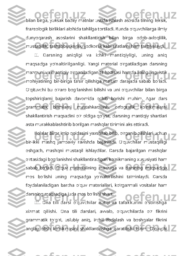 bilan birga, yuksak badiiy matnlar ustida ishlash asosida tilning leksik,
frazeologik birliklari alohida tahlilga tortiladi. Bunda o'quvchilarga ilmiy
dunyoqarash   asoslarini   shakllantirish   bilan   birga   odob-axloqlilik,
mustaqillik, tashabbuskorlik, ijodkorlik kabi sifatlarni ham tarbiyalaydi. 
II.   Darsning   aniqligi   v a   ichk i   mant iqiy ligi,   uning   aniq
maqsadga   y o‘nalt irilganligi.   Yangi   material   o'rgatiladigan   darsning
mazmuni va mantiqiy o'rganiladigan til hodisasi hamda lining lingvistik
mohiyatining   bir-biriga   ta’sir   qilishiga   ma’lum   darajada   sabab   bo'ladi.
O'qituvchi   bu   o'zaro   bog'lanishni   bilishi   va   uni   o'quvchilar   bilan   birga
topshiriqlarni   bajarish   davomida   ochib   borishi   muhim.   Agar   dars
grammatik   bilimlarni   mustahkamlash,   orfografik   ko'nikmalarni
shakllantirish   maqsadini  o'z oldiga   qo'ysa,   darsning  mantiqiy  shartlari
asta murakkablashtirib borilgan mashqlar tizimini aks ettiradi. 
Bolalar biror imlo qoidasini yaxshilab bilib, o'rganib olishlari uchun
bir-ikki   mashq   jamoaviy   ravishda   bajariladi.   O'quvchilar   mustaqilligi
oshgach,   mashqni   mustaqil   ishlaydilar.   Darsda   bajarilgan   mashqlar
o'rtasidagi bog'lanishni shakllantiradigan ko'nikmaning xususiyati ham
sabab   bo'ladi.   O'quv   materialining   mavzuga   va   darsning   maqsadiga
mos   bo'lishi   uning   maqsadga   yo'naltirilishini   ta’minlaydi.   Darsda
foydalaniladigan   barcha   o'quv   materiallari,   ko’rgazmali   vositalar   ham
darsning maqsadiga juda mos bo'lishi shart. 
III.   Ona   t ili   darsi   o'quv chilar   nut qi   v a   t afak k urini   o'st irishga
xizmat   qilishi.   Ona   tili   darslari,   avvalo,   o'quvchilarda   o'z   fikrini
grammatik   to'g'ri,   uslubiy   aniq,   izchil   ifodalash   va   boshqalar   fikrini
anglay   olish   ko'nikmasini   shakllantirishga   qaratilishi   lozim.   O’quvchi 