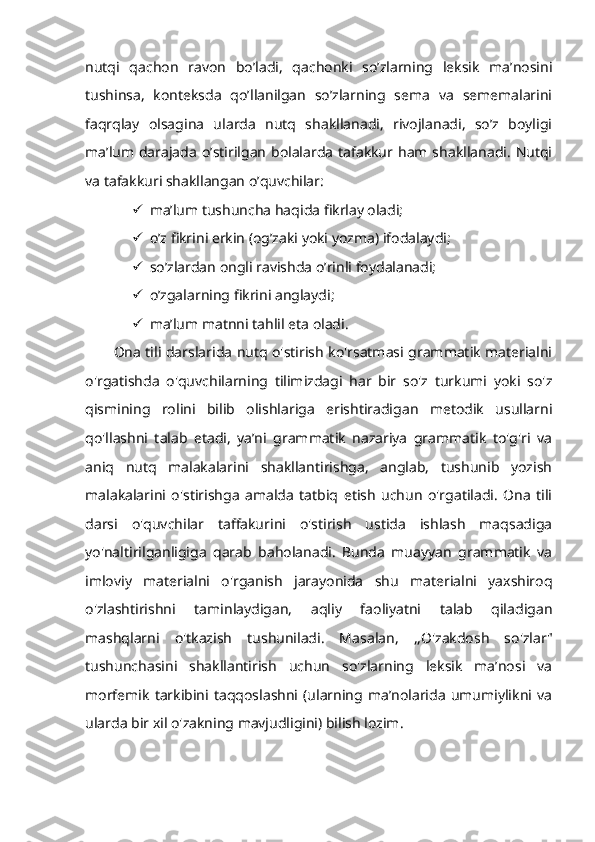 nutqi   qachon   ravon   bo’ladi,   qachonki   so’zlarning   leksik   ma’nosini
tushinsa,   konteksda   qo’llanilgan   so’zlarning   sema   va   sememalarini
faqrqlay   olsagina   ularda   nutq   shakllanadi,   rivojlanadi,   so’z   boyligi
ma’lum darajada  o’stirilgan  bolalarda  tafakkur  ham shakllanadi.  Nutqi
va tafakkuri shakllangan o’quvchilar:
 ma’lum tushuncha haqida fikrlay oladi;
 o’z fikrini erkin (og’zaki yoki yozma) ifodalaydi;
 so’zlardan ongli ravishda o’rinli foydalanadi;
 o’zgalarning fikrini anglaydi;
 ma’lum matnni tahlil eta oladi.
Ona tili darslarida nutq o'stirish ko'rsatmasi grammatik materialni
o'rgatishda   o'quvchilarning   tilimizdagi   har   bir   so'z   turkumi   yoki   so'z
qismining   rolini   bilib   olishlariga   erishtiradigan   metodik   usullarni
qo'llashni   talab   etadi,   ya’ni   grammatik   nazariya   grammatik   to'g'ri   va
aniq   nutq   malakalarini   shakllantirishga,   anglab,   tushunib   yozish
malakalarini   o'stirishga   amalda   tatbiq   etish   uchun   o'rgatiladi.   Ona   tili
darsi   o'quvchilar   taffakurini   o'stirish   ustida   ishlash   maqsadiga
yo'naltirilganligiga   qarab   baholanadi.   Bunda   muayyan   grammatik   va
imloviy   materialni   o'rganish   jarayonida   shu   materialni   yaxshiroq
o'zlashtirishni   taminlaydigan,   aqliy   faoliyatni   talab   qiladigan
mashqlarni   o'tkazish   tushuniladi.   Masalan,   ,,O'zakdosh   so'zlar"
tushunchasini   shakllantirish   uchun   so'zlarning   leksik   ma’nosi   va
morfemik   tarkibini   taqqoslashni   (ularning   ma’nolarida   umumiylikni  va
ularda bir xil o'zakning mavjudligini) bilish lozim.  
