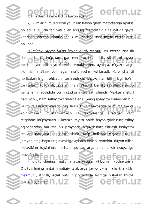 1) Bilimlarni tayyor holda bayon etish; 
2) Bilimlarini muammoli yo`l bilan bayon qilish metodlariga ajratsa
bo`ladi.   O`quvchi   faoliyati   bilan   bog`liq   metodlar   o`z   navbatida   qayta
xotirlash,   qisman   izlanuvchanlik   va   izlashga   asoslangan   metodlarga
bo`linadi. 
Bilimlarni   t ay y or   holda   bay on   qilish   me t odi .   Bu   metod   ona   tili
darslarida   eng   ko`p   tarqalgan   metodlardan   biridir.   Bilimlarni   tayyor
holda   bayon   qilish   yordamida   murakkabroq,   ayniqsa,   o`quvchilarga
oldindan   ma’lum   bo`lmagan   ma’lumotlar   izohlanadi.   Ko`pincha   til
hodisalarining   mohiyatini   tushuntirish,   o`quvchilar   bilimidagi   bo`sh
tomonlarni   to`ldirish,   qo`shimcha   ma’lumot   berish,   savollarga   javob
qaytarish   maqsadida   bu   metodga   murojaat   qilinadi.   Mazkur   metod
ham ijobiy, ham salbiy tomonlarga ega. Uning ijobiy tomonlaridan biri
vaqtni tejash imkoniyatini tug`diradi. Bu o`z navbatida bilim, malaka va
ko`nikmalarni   mustahkamlash   va   takrorlashga   ajratilgan   vaqt
miqdorini ko`paytiradi. Bilimlarni tayyor holda  bayon  qilishining salbiy
oqibatlaridan   biri   esa   bu   jarayonda   o`quvchining   fikrlash   faoliyatni
ma’lum   darajada   chegaralanishidir.   Ko`p   hollarda   o`quvchi   ta’lim
jarayonining  faqat  tinglovchisiga  aylanib  qolishi  mumkin.  Bayon   qilish
metodidan   foydalanish   uchun   quyidagilarga   amal   qilish   maqsadga
muvofiqdir: 
-   o`qituvchining   nutq   madaniyatiga   e’tiborini   kuchaytirish.
O`qituvchining   nutqi   mantiqiy   talablarga   javob   berishi   shart:   sodda,
mazmunli ,   ifodali,   izchil   nutq   o`quvchilarda   bilimga   nisbatan   kuchli
qiziqish uyg`otadi;  