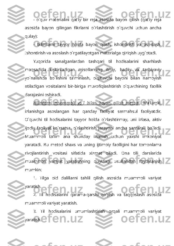 -   o`quv   materialini   qat’iy   bir   reja   asosida   bayon   qilish   (qat’iy   reja
asosida   bayon   qilingan   fikrlarni   o`zlashtirish   o`quvchi   uchun   ancha
qulay): 
-   bilimlarni   tayyor   holda   bayon   qilish,   ishontirish   va   asoslash.
Ishontirish va asoslash o`rgatilayotgan materialga qiziqish uyg`otadi. 
Yuqorida   sanalganlardan   tashqari   til   hodisalarini   sharhlash
maqsadida   keltiriladigan   misollarning   ilmiy,   badiiy   va   tarbiyaviy
yo`nalishda   bo`lishini   ta’minlash,   o`qituvchi   bayoni   bilan   namoyish
etiladigan   vositalarni   bir-biriga   muvofiqlashtirish   o`quvchining   faollik
darajasini oshiradi. 
Bilimlarni   muammoli   yo`l   bilan   bay on   qilish   me t odi .   Ma’lumki,
izlanishga   asoslangan   har   qanday   faoliyat   sermahsul   faoliyatdir.
O`quvchi   til   hodisalarini   tayyor   holda   o`zlashtirmay,   uni   izlasa,   aktiv
ijodiy   faoliyat   ko`rsatsa,   o`zlashtirish   jarayoni   ancha   samarali   bo`ladi.
Muammoli   ta’lim   ana   shunday   izlanish   uchun   yaxshi   imkoniyat
yaratadi.   Bu   metod   shaxs   va   uning   ijtimoiy   faolligini   har   tomonlama
rivojlantirish   vositasi   sifatida   xizmat   qiladi.   Ona   tili   darslarida
muammoli   vaziyat   yaratishning   quyidagi   usullaridan   foydalanish
mumkin: 
1.   Tilga   oid   dalillarni   tahlil   qilish   asosida   muammoli   vaziyat
yaratish.
2.   Til   hodisalarini   qarama-qarshi   qo`yish   va   taqqoslash   asosida
muammoli vaziyat yaratish. 
3.   Til   hodisalarini   umumlashtirish   orqali   muammoli   vaziyat
yaratish. 