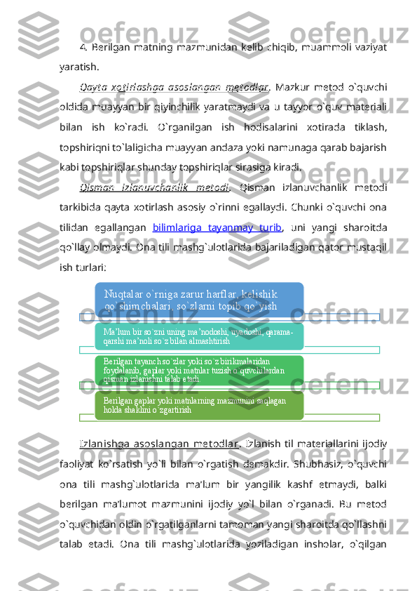 4.   Berilgan   matning   mazmunidan   kelib   chiqib,   muammoli   vaziyat
yaratish. 
Qay t a   xot irlashga   asoslangan   me t odlar .   Mazkur   metod   o`quvchi
oldida   muayyan   bir   qiyinchilik   yaratmaydi   va   u   tayyor   o`quv   materiali
bilan   ish   ko`radi.   O`rganilgan   ish   hodisalarini   xotirada   tiklash,
topshiriqni to`laligicha muayyan andaza yoki namunaga qarab bajarish
kabi topshiriqlar shunday topshiriqlar sirasiga kiradi. 
Qisman   izlanuvchanlik   me t odi .   Qisman   izlanuvchanlik   metodi
tarkibida   qayta   xotirlash   asosiy   o`rinni   egallaydi.   Chunki   o`quvchi   ona
tilidan   egallangan   bilimlariga   tayanmay   turib ,   uni   yangi   sharoitda
qo`llay olmaydi. Ona tili mashg`ulotlarida bajariladigan qator mustaqil
ish turlari: 
Izlanishga   asoslangan   met odlar .   Izlanish   til   materiallarini   ijodiy
faoliyat   ko`rsatish   yo`li   bilan   o`rgatish   demakdir.   Shubhasiz,   o`quvchi
ona   tili   mashg`ulotlarida   ma’lum   bir   yangilik   kashf   etmaydi,   balki
berilgan   ma’lumot   mazmunini   ijodiy   yo`l   bilan   o`rganadi.   Bu   metod
o`quvchidan oldin o`rgatilganlarni tamoman yangi sharoitda qo`llashni
talab   etadi.   Ona   tili   mashg`ulotlarida   yoziladigan   insholar,   o`qilganNuqtalar o`rniga zarur harflar, kelishik 
qo`shimchalari, so`zlarni topib qo`yish
Ma’lum bir so`zni uning ma’nodoshi, uyadoshi, qarama-
qarshi ma’noli so`z bilan almashtirish
Berilgan tayanch so`zlar yoki so`z birikmalaridan 
foydalanib, gaplar yoki matnlar tuzish o`quvchilardan 
qisman izlanishni talab etadi	. 	
Berilgan gaplar yoki matnlarning mazmunini saqlagan 
holda shaklini o`zgartirish     