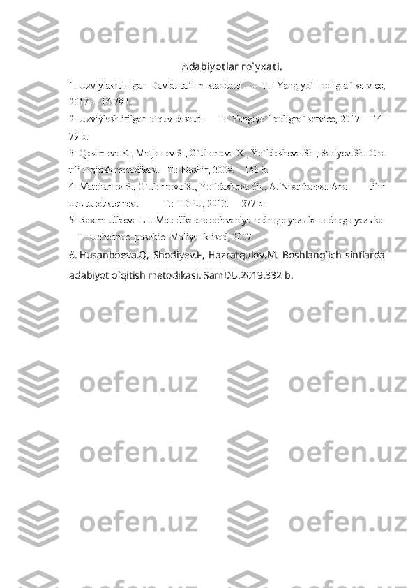 Adabiy ot lar ro` y xat i.
1. Uzviylashtirilgan   Davlat   ta’lim   standarti.     –   T.:   Yangiy o` l   poligraf   service,
201 7 .  – 14-79  b.
2. Uzviylashtirilgan o`quv dasturi.   –   T.: Yangiy o` l poligraf service, 201 7 . –  14-
79  b.
3. Qosimova K., Matjonov S., G`ulomova X., Yo`ldosheva Sh., Sariyev Sh.  Ona
tili o`qitish metodikasi.  –T.: Noshir, 2009.  –  163 b.
4. Matchanov S., G`ulomova X., Yo`ld a sheva Sh., A. Nisanbaeva. Ana     tilin
oq ы tu  ә d і stemes і . – T .:  TDPU,  2013.  –    2 7 7   b .
5. Raxmatullaeva L.I. Metodika prepodavaniya rodnogo yazыka   rodnogo yazыka.
–   T.: Uchebnoe  posobie. Moliya Iktisod, 2007.
6. Husanboeva.Q,   Shodiyev.F,   Hazratqulov.M.   Boshlang`ich   sinflarda
adabiyot o`qitish metodikasi. SamDU.2019.332 b. 