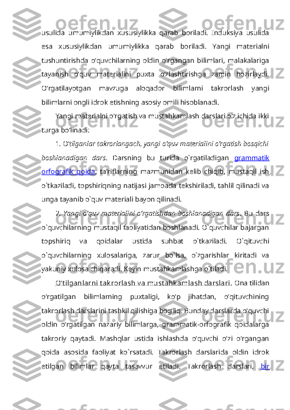 usulida   umumiylikdan   xususiylikka   qarab   boriladi.   Induksiya   usulida
esa   xususiylikdan   umumiylikka   qarab   boriladi.   Yangi   materialni
tushuntirishda   o’quvchilarning   oldin   o’rgangan   bilimlari,   malakalariga
tayanish   o’quv   materialini   puxta   o’zlashtirishga   zamin   hozirlaydi.
O’rgatilayotgan   mavzuga   aloqador   bilimlarni   takrorlash   yangi
bilimlarni ongli idrok etishning asosiy omili hisoblanadi. 
Yangi materialni o’rgatish va mustahkamlash darslari o’z ichida ikki
turga bo’linadi: 
1. O’ tilganlar takrorlangach, yangi o’quv materialini o’rgatish bosqichi
boshlanadigan   dars .   Darsning   bu   turida   o`rgatiladigan   grammatik
orfografik   qoida ,   ta’riflarning   mazmunidan   kelib   chiqib,   mustaqil   ish
o`tkaziladi, topshiriqning natijasi jamoada tekshiriladi, tahlil qilinadi va
unga tayanib o`quv materiali bayon qilinadi. 
2.   Yangi  o’quv   materialini   o’rgatishdan   boshlanadigan  dars .   Bu   dars
o`quvchilarning mustaqil faoliyatidan boshlanadi. O`quvchilar bajargan
topshiriq   va   qoidalar   ustida   suhbat   o`tkaziladi.   O`qituvchi
o`quvchilarning   xulosalariga,   zarur   bo`lsa,   o`zgarishlar   kiritadi   va
yakuniy xulosa chiqaradi. Keyin mustahkamlashga o`tiladi. 
O’t ilganlarni t ak rorlash v a must ahk amlash darslari . Ona tilidan
o’rgatilgan   bilimlarning   puxtaligi,   ko’p   jihatdan,   o’qituvchining
takrorlash darslarini tashkil qilishiga bog’liq. Bunday darslarda o’quvchi
oldin   o’rgatilgan   nazariy   bilimlarga,   grammatik-orfografik   qoidalarga
takroriy   qaytadi.   Mashqlar   ustida   ishlashda   o’quvchi   o’zi   o’rgangan
qoida   asosida   faoliyat   ko`rsatadi.   Takrorlash   darslarida   oldin   idrok
etilgan   bilimlar   qayta   tasavvur   etiladi.   Takrorlash   darslari,   bir 