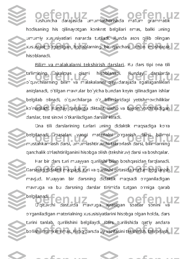 Tushuncha   darajasida   umumlashtirishda   ma’lum   grammatik
hodisaning   his   qilinayotgan   konkret   belgilari   emas,   balki   uning
umumiy   xususiyatlari   nazarda   tutiladi.   Bunda   asos   qilib   olingan
xususiyat   o`rganilgan   hodisalarning   bir   qanchasi   uchun   mushtarak
hisoblanadi. 
Bilim   v a   malak alarni   t ek shirish   darslari .   Bu   dars   tipi   ona   tili
ta’limining   ajralmas   qismi   hisoblanadi.   Bunday   darslarda
o`quvchilarning   bilim   va   malakalarini   qay   darajada   egallaganliklari
aniqlanadi,  o`tilgan  mavzular bo`yicha  bundan keyin qilinadigan ishlar
belgilab   olinadi,   o`quvchilarga   o`z   bilimlaridagi   yetishmovchiliklar
ko`rsatiladi.   Bunday   darslarga   diktant,   insho   va   bayon   yozdiriladigan
darslar, test sinovi o`tkaziladigan darslar kiradi. 
Ona   tili   darslarining   turlari   uning   didaktik   maqsadiga   ko'ra
belgilanadi,   masalan:   yangi   materialni   o'rganish   darsi,   bilimni
mustahkamlash darsi, umumlashtiruvchi-takrorlash darsi, bilimlarning
qanchalik о‘zlashtirilganini hisobga olish (tekshiruv) darsi va boshqalar.
Har   bir   dars   turi   muayyan   qurilishi   bilan   boshqasidan   farqlanadi.
Darsning didaktik maqsadi, turi va qurilishi o'rtasida ma’lum bog'lanish
mavjud.   Muayyan   bir   darsning   didaktik   maqsadi   o'rganiladigan
mavzuga   va   bu   darsning   darslar   tizimida   tutgan   o'rniga   qarab
belgilanadi. 
O'qituvchi   dasturda   mavzuga   ajratilgan   soatlar   sonini   va
o'rganiladigan materialning xususisiyatlarini hisobga olgan holda, dars
turini   tanlab,   qurilishini   belgilaydi.   Dars   qurilishida   qat’iy   andaza
bo'lishi mumkin emas. Biroq darsda uy vazifasini tekshirish, takrorlash, 