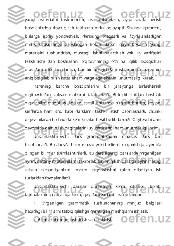 yangi   materialni   tushuntirish,   mustahkamlash,   uyga   vazifa   berish
bosqichlariga   rioya   qilish   tajribada   o'zini   oqlayapti.   Shunga   qaramay,
bularga   ijodiy   yondashish,   darsning   maqsadi   va   foydalaniladigan
metodik   usullariga   asoslangan   holda,   darsni   qaysi   bosqich   (yangi
materialni   tushuntirish,   mustaqil   ishni   bajartirish   yoki   uy   vazifasini
tekshirish)   dan   boshlashni   o'qituvchining   o'zi   hal   qilib,   bosqichlar
orasidagi   ichki   bog'lanish,   har   bir   bosqichdagi   ishlarning   mazmunini
aniq belgilab olish katta ahamiyatga ega ekanini unutmasligi kerak. 
Darsning   barcha   bosqichlarini   bir   jarayonga   birlashtirish
o'qituvchidan   yuksak   mahorat   talab   etadi.   Birinchi   sinfdan   boshlab
o'quvchilar   modul   usulida   mustaqil   ishlashga   o'rgatib   borilsa,   keyingi
sinflarda   ham   shu   kabi   darslarni   tashkil   etish   osonlashadi,   chunki
o'quvchilarda bu haqida ko'nikmalar hosil bo'lib boradi. O'qituvchi dars
davomida dam olish daqiqalarini uyushtirishni ham unutmasligi lozim. 
Umumlashtiruvchi   dars   grammatikadan   maxsus   dars   turi
hisoblanadi. Bu darsda biror mavzu yoki bo'limni o'rganish jarayonida
olingan  bilimlar tizimlashtiriladi.  Bu dars ilgarigi darslarda  o'rganilgan
ayrim nazariy m ateriallarni takrorlab bayon qilish darsiga aylanmasligi
uchun   o'rganilganlarni   o'zaro   taqqoslashni   talab   qiladigan   ish
turlaridan foydalaniladi. 
Umumlashtiruvchi   darslar   qurilishiga   ko'ra   xilma-xil   bo'lib,
tajribalarning natijasiga ko'ra, quyidagi varianti ma’qullangan: 
1.   O'rganilgan   grammatik   tushunchaning   mavjud   belgilari
haqidagi bilimlarni tatbiq qilishga qaratilgan mashqlarni ishlash. 
2. Bilimlarni umumlashtirish va tekshirish.  