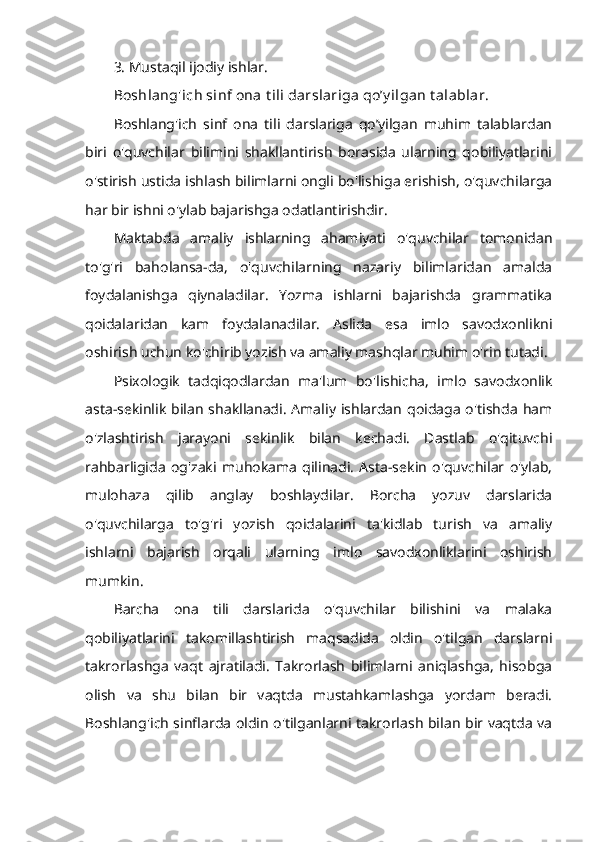 3. Mustaqil ijodiy ishlar.
Boshlang'ich sinf ona t ili darslariga qo’y ilgan t alablar.  
Boshlang'ich   sinf   ona   tili   darslariga   qo’yilgan   muhim   talablardan
biri   o'quvchilar   bilimini   shakllantirish   borasida   ularning   qobiliyatlarini
o'stirish ustida ishlash bilimlarni ongli bo'lishiga erishish, o'quvchilarga
har bir ishni o'ylab bajarishga odatlantirishdir.
Maktabda   amaliy   ishlarning   ahamiyati   o'quvchilar   tomonidan
to'g'ri   baholansa-da,   o'quvchilarning   nazariy   bilimlaridan   amalda
foydalanishga   qiynaladilar.   Yozma   ishlarni   bajarishda   grammatika
qoidalaridan   kam   foydalanadilar.   Aslida   esa   imlo   savodxonlikni
oshirish uchun ko'chirib yozish va amaliy mashqlar muhim o'rin tutadi.
Psixologik   tadqiqodlardan   ma'lum   bo'lishicha,   imlo   savodxonlik
asta-sekinlik  bilan   shakllanadi.  Amaliy  ishlardan  qoidaga  o'tishda   ham
o'zlashtirish   jarayoni   sekinlik   bilan   kechadi.   Dastlab   o'qituvchi
rahbarligida   og'zaki   muhokama   qilinadi.   Asta-sekin   o'quvchilar   o'ylab,
mulohaza   qilib   anglay   boshlaydilar.   Borcha   yozuv   darslarida
o'quvchilarga   to'g'ri   yozish   qoidalarini   ta'kidlab   turish   va   amaliy
ishlarni   bajarish   orqali   ularning   imlo   savodxonliklarini   oshirish
mumkin.
Barcha   ona   tili   darslarida   o'quvchilar   bilishini   va   malaka
qobiliyatlarini   takomillashtirish   maqsadida   oldin   o'tilgan   darslarni
takrorlashga   vaqt   ajratiladi.   Takrorlash   bilimlarni   aniqlashga,   hisobga
olish   va   shu   bilan   bir   vaqtda   mustahkamlashga   yordam   beradi.
Boshlang'ich sinflarda oldin o'tilganlarni takrorlash bilan bir vaqtda va 