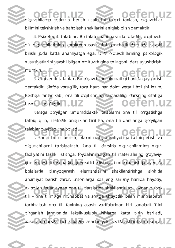 o'quvchilarga   yetkazib   berish   usullarini   to'g'ri   tanlash,   o'quvchilar
bilimini tekshirish va baholash shakllarini aniqlab olish demakdir. 
4.  Psixologik  t alablar . Bu  talab shuni nazarda tutadiki,  o'qituvchi
o'z   o'quvchilarining   xarakter-xususiyatini   qanchalik   darajada   yaxshi
bilishi   juda   katta   ahamiyatga   ega.   O   'z   o'quvchilarining   psixologik
xususiyatlarini   yaxshi   bilgan   o'qituvchigina   to'laqonli   dars   uyushtirishi
mumkin.
5. Gigiy enik  t alablar . Bu o‘quvchilar salomatligi haqida qayg‘urish
demakdir.   Sinfda   yorug‘lik,   toza   havo   har   doim   yetarli   bo‘lishi   lozim.
Boshqa   fanlar   kabi,   ona   tili   o'qitishning   samaraliligi   darsning   sifatiga
bevosita bog‘liqdir. 
Darsga   qo‘yilgan   umumdidaktik   talablarni   ona   tili   o'rgatishga
tatbiq   qilib,   metodik   aniqliklar   kiritilsa,   ona   tili   darslariga   qo'yilgan
talablar quyidagicha bo'ladi: 
I.   Y angi   bilim   berish,   ularni   nut q   amaliy ot iga   t at biq   et ish   v a
o'quv chilarni   t arbiy alash.   Ona   tili   darsida   o'quvchilarning   o'quv
faoliyatini   tashkil   etishga,   foydalaniladigan   til   materialining   g'oyaviy-
ijtimoiy, estetik va badiiy qimmatli bo'lishiga, tilni o'rganish jarayonida
bolalarda   dunyoqarash   elementlarini   shakllantirishga   alohida
ahamiyat   berish   zarur.   Insonlarga   xos   eng   zaruriy   hamda   hayotiy,
axloqiy   sifatlar   aynan   ona   tili   darslarida   shakllantiriladi.   Aynan   o'zbek
tili   –   ona   tilimizga   muhabbat   va   so'zga   ehtiyotlik   bilan   munosabatni
tarbiyalash   ona   tili   fanining   asosiy   vazifalaridan   biri   sanaladi.   Tilni
o'rganish   jarayonida   leksik-uslubiy   ishlarga   katta   o'rin   beriladi,
xususan,   darsda   kichik   badiiy   asarlar   yoki   soddalashtirilgan   matnlar 