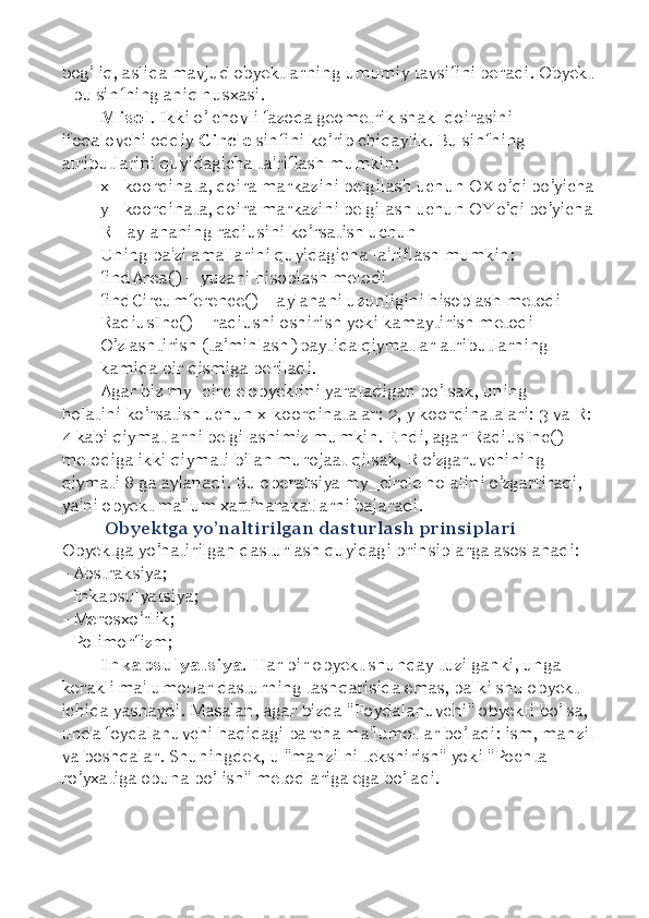 bog’liq, aslida mavjud obyektlarning umumiy tavsifini beradi. Obyekt 
- bu sinfning aniq nusxasi. 
Misol . Ikki o’lchovli fazoda geometrik shakl doirasini 
ifodalovchi oddiy  Circle  sinfini ko’rib chiqaylik. Bu sinfning 
atributlarini quyidagicha ta'riflash mumkin: 
x - koordinata, doira markazini belgilash uchun OX o’qi bo’yicha 
y - koordinata, doira markazini belgilash uchun OY o’qi bo’yicha 
R - aylananing radiusini ko’rsatish uchun 
Uning ba'zi amallarini quyidagicha ta'riflash mumkin: 
findArea()  –  yuzani hisoblash metodi 
findCircumference()  –  aylanani uzunligini hisoblash metodi 
RadiusInc()  –  radiusni oshirish yoki kamaytirish metodi
O’zlashtirish (ta ’ minlash) paytida qiymatlar atributlarning 
kamida bir qismiga beriladi. 
Agar biz my_circle obyektini yaratadigan bo’lsak, uning 
holatini ko’rsatish uchun x-koordinatalar: 2, y koordinatalari: 3 va R: 
4 kabi qiymatlarni belgilashimiz mumkin. Endi, agar RadiusInc() 
metodiga ikki qiymati bilan murojaat qilsak, R o’zgaruvchining 
qiymati 8 ga aylanadi. Bu operatsiya my_circle holatini o’zgartiradi, 
ya'ni obyekt ma'lum xattiharakatlarni bajaradi. 
  Obyektga yo’naltirilgan dasturlash prinsiplari 
Obyektga yo’natirilgan dasturlash quyidagi prinsiplarga asoslanadi: 
- Abstraksiya; 
- Inkapsulyatsiya; 
- Merosxo’rlik; 
- Polimorfizm; 
Inkapsulyatsiya.  Har bir obyekt shunday tuzilganki, unga 
kerakli ma'lumotlar dasturning tashqarisida emas, balki shu obyekt 
ichida yashaydi. Masalan, agar bizda "Foydalanuvchi" obyekti bo’lsa, 
unda foydalanuvchi haqidagi barcha ma'lumotlar bo’ladi: ism, manzil 
va boshqalar. Shuningdek, u "manzilni tekshirish" yoki "Pochta 
ro’yxatiga obuna bo’lish" metodlariga ega bo’ladi.  