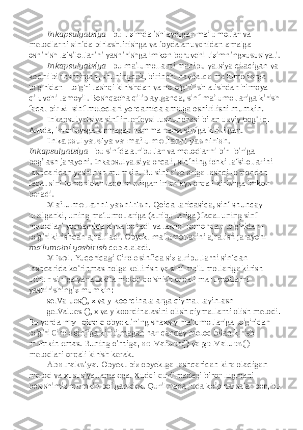 Inkapsulyatsiya  - bu tizimda ishlaydigan ma'lumotlar va 
metodlarni sinfda birlashtirishga va foydalanuvchidan amalga 
oshirish tafsilotlarini yashirishga imkon beruvchi tizimningxususiyati.
Inkapsulyatsiya  - bu ma'lumotlarni manipulyatsiya qiladigan va 
kodni birlashtirgan, shuningdek, birinchi navbatda ma'lumotlarga 
to’g’ridan - to’g’ri tashqi kirishdan va noto’g’ri ishlatishdan himoya 
qiluvchi tamoyil. Boshqacha qilib aytganda, sinf ma'lumotlariga kirish
faqat bir xil sinf metodlari yordamida amalga oshirilishi mumkin. 
Inkapsulyatsiya sinf interfeysi tushunchasi bilan uzviy bog’liq. 
Aslida, interfeysga kirmagan hamma narsa sinfga kiritilgan. 
Inkapsulyatsiya va ma'lumotlarni yashirish. 
Inkapsulyatsiya  - bu sinfda atributlar va metodlarni bir -biriga 
bog’lash jarayoni. Inkapsulyatsiya orqali, sinfning ichki tafsilotlarini 
tashqaridan yashirish mumkin. Bu sinf a'zolariga tashqi tomondan 
faqat sinf tomonidan taqdim etilgan interfeys orqali kirishga imkon 
beradi. 
Ma'lumotlarni yashirish.  Qoida tariqasida, sinf shunday 
tuzilganki, uning ma'lumotlariga (atributlariga) faqat uning sinf 
metodlari yordamida kirsa bo’ladi va tashqi tomondan to’g’ridan-
to’g’ri kirishdan ajratiladi. Obyekt ma'lumotlarini ajratish jarayoni 
ma'lumotni yashirish  deb ataladi.
Misol.  Yuqoridagi Circle sinfida siz atributlarni sinfdan 
tashqarida ko’rinmas holga keltirish va sinf ma'lumotlariga kirish 
uchun sinfga yana ikkita metod qo’shish orqali ma'lumotlarni 
yashirishingiz mumkin: 
setValues(), x va y-koordinatalarga qiymat tayinlash 
getValues (), x va y koordinatasini olish qiymatlarni olish metodi.
Bu yerda  my_circle  obyektining shaxsiy ma'lumotlariga to’g’ridan - 
to’g’ri Circle sinfiga kiritilmagan har qanday metod bilan kirish 
mumkin emas. Buning o’rniga,  setValues()  va  getValues() 
metodlari orqali kirish kerak. 
Abstraksiya.  Obyekt biz obyektga tashqaridan kira oladigan 
metod va xususiyatlarga ega. Xuddi qurilmadagi biror tugmani 
bosishimiz mumkin bo’lganidek. Qurilmada juda ko’p narsalar bor, bu 