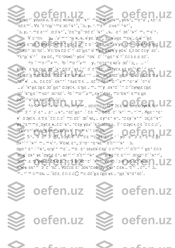 narsani yozasiz. Sizda xossa bo’lishi mumkin: ism, yosh, manzil, karta 
raqami. Va "chegirma berish", "buyurtmani tekshirish", 
"buyurtmalarni topish", "qo’ng’iroq qilish" usullari bo’lishi mumkin. 
Meros  –  bu tizimning xususiyatidir, bu sizga mavjud sinfga 
asoslangan yoki qisman yoki to’liq olingan funksiyalarni tavsiflashga 
imkon beradi. Meros qoldiriladigan sinfga asosiy yoki ajdod deyiladi. 
Yangi sinf - avlod, merosxo’r yoki hosil qilingan sinf deb ataladi. 
Polimorfizm.  Polimorfizm  –  yunoncha so’z bo’lib, u turli 
shakllarga ega bo’lish qobiliyatini bildiradi. Obyektga yo’naltirilgan 
paradigmada polimorfizm amallarni ular bajaradigan holatiga qarab 
har xil usulda qo’llashni nazarda tutadi. Polimorfizm har xil ichki 
tuzilishga ega bo’lgan obyektlarga umumiy tashqi interfeysga ega 
bo’lishga imkon beradi. Polimorfizm, ayniqsa, merosni amalga 
oshirishda samaralidir. 
Polimorfizm  - umumiy muloqot tili. OYDda barcha obyektlar 
bir-biri bilan ular tushunadigan tilda muloqot qilishi muhim. Agar har
xil obyektlarda "delete" metodi bo’lsa, u aynan shunday ishni bajarishi
va hamma joyda xuddi shunday yozilishi kerak. Bir obyektda "delete", 
ikkinchisida "clear" bo’lishi mumkin emas. 
Shu bilan birga, obyekt ichida metodlar turli yo’llar bilan amalga 
oshirilishi mumkin. Masalan, biror narsani o’chirish - bu 
ogohlantirish, keyin ma'lumotlar bazasidagi elementni o’chirilgan deb
belgilash va foydalanuvchini o’chirish uning xaridlarini bekor qilishni,
pochta ro’yxatidan obunani bekor qilishni va sotib olish tarixini 
arxivlashni bildiradi. Voqealar boshqacha, lekin dasturchi uchun bu 
muhim emas. U faqat delete() metodiga ega va unga ishonadi. 