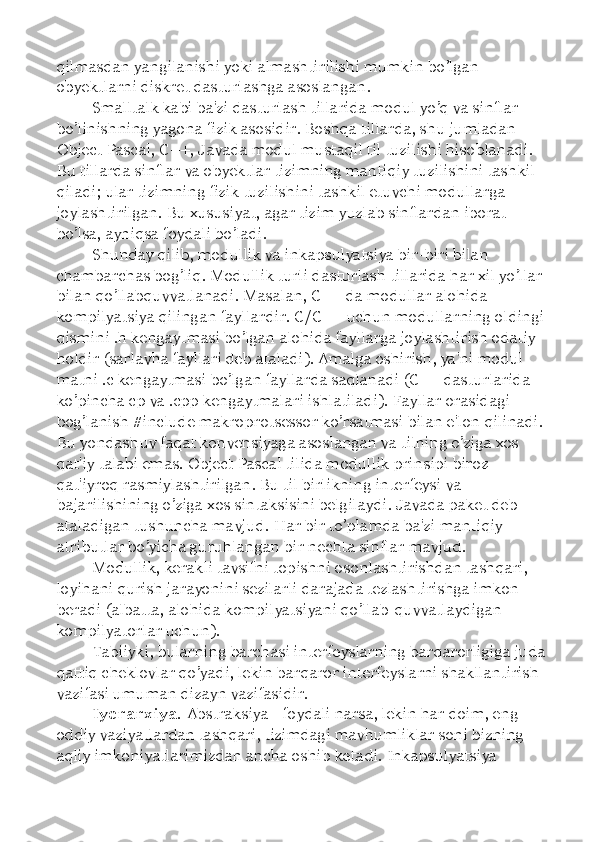 qilmasdan yangilanishi yoki almashtirilishi mumkin bo’lgan 
obyektlarni diskret dasturlashga asoslangan. 
Smalltalk kabi ba'zi dasturlash tillarida modul yo’q va sinflar 
bo ’ linishning yagona fizik asosidir. Boshqa tillarda, shu jumladan 
Object Pascal, C++, Javada modul mustaqil til tuzilishi hisoblanadi. 
Bu tillarda sinflar va obyektlar tizimning mantiqiy tuzilishini tashkil 
qiladi; ular tizimning fizik tuzilishini tashkil etuvchi modullarga 
joylashtirilgan. Bu xususiyat, agar tizim yuzlab sinflardan iborat 
bo’lsa, ayniqsa foydali bo’ladi. 
Shunday qilib, modullik va inkapsulyatsiya bir-biri bilan 
chambarchas bog’liq. Modullik turli dasturlash tillarida har xil yo’llar 
bilan qo’llabquvvatlanadi. Masalan, C++ da modullar alohida 
kompilyatsiya qilingan fayllardir. C/C++ uchun modullarning oldingi 
qismini .h kengaytmasi bo’lgan alohida fayllarga joylashtirish odatiy 
holdir (sarlavha fayllari deb ataladi). Amalga oshirish, ya'ni modul 
matni .c kengaytmasi bo’lgan fayllarda saqlanadi (C++ dasturlarida 
ko’pincha cp va .cpp kengaytmalari ishlatiladi). Fayllar orasidagi 
bog’lanish #include makroprotsessor ko’rsatmasi bilan e'lon qilinadi. 
Bu yondashuv faqat konvensiyaga asoslangan va tilning o’ziga xos 
qat'iy talabi emas. Object Pascal tilida modullik prinsipi biroz 
qat'iyroq rasmiylashtirilgan. Bu til birlikning interfeysi va 
bajarilishining o’ziga xos sintaksisini belgilaydi. Javada paket deb 
ataladigan tushuncha mavjud. Har bir to’plamda ba'zi mantiqiy 
atributlar bo’yicha guruhlangan bir nechta sinflar mavjud. 
Modullik, kerakli tavsifni topishni osonlashtirishdan tashqari, 
loyihani qurish jarayonini sezilarli darajada tezlashtirishga imkon 
beradi (albatta, alohida kompilyatsiyani qo’llab-quvvatlaydigan 
kompilyatorlar uchun). 
Tabiiyki, bularning barchasi interfeyslarning barqarorligiga juda 
qattiq cheklovlar qo’yadi, lekin barqaror interfeyslarni shakllantirish 
vazifasi umuman dizayn vazifasidir. 
Iyerarxiya.  Abstraksiya - foydali narsa, lekin har doim, eng 
oddiy vaziyatlardan tashqari, tizimdagi mavhumliklar soni bizning 
aqliy imkoniyatlarimizdan ancha oshib ketadi. Inkapsulyatsiya  