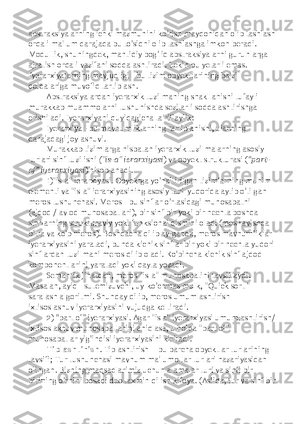 abstraksiyalarning ichki mazmunini ko’rish maydonidan olib tashlash
orqali ma'lum darajada bu to’siqni olib tashlashga imkon beradi. 
Modullik, shuningdek, mantiqiy bog’liq abstraksiyalarni guruhlarga 
ajratish orqali vazifani soddalashtiradi. Lekin bu yetarli emas. 
Iyerarxiyalarning mavjudligi - bu tizim obyektlarining ba'zi 
qoidalariga muvofiq tartiblash. 
Abstraksiyalardan iyerarxik tuzilmaning shakllanishi tufayli 
murakkab muammolarni tushunishda sezilarli soddalashtirishga 
erishiladi. Iyerarxiyani quyidagicha ta'riflaylik: 
Iyerarxiya - bu mavhumliklarning tartiblanishi, ularning 
darajadagi joylashuvi. 
Murakkab tizimlarga nisbatan iyerarxik tuzilmalarning asosiy 
turlari sinf tuzilishi  ("is-a" ierarxiyasi ) va obyekt strukturasi ( “ part-
of ”  iyerarxiyasi ) hisoblanadi.
1)"is-a" ierarxiyasi. Obyektga yo’naltirilgan tizimlarning muhim 
elementi va "is-a" ierarxiyasining asosiy turi-yuqorida aytib o’tilgan 
meros tushunchasi. Meros - bu sinflar o’rtasidagi munosabatni 
(ajdod / avlod munosabatlari), bir sinf bir yoki bir nechta boshqa 
sinflarning strukturaviy yoki funksional qismini oladi (mos ravishda 
bitta va ko’p meros). Boshqacha qilib aytganda, meros mavhumliklar 
iyerarxiyasini yaratadi, bunda kichik sinflar bir yoki bir nechta yuqori 
sinflardan tuzilmani meros qilib oladi. Ko’pincha kichik sinf ajdod 
komponentlarini yaratadi yoki qayta yozadi. 
Semantik jihatdan, meros "is-a" munosabatini tavsiflaydi. 
Masalan, ayiq - sutemizuvchi, uy-ko’chmas mulk, "Quick sort " - 
saralash algoritmi. Shunday qilib, meros umumlashtirish-
ixtisoslashuv iyerarxiyasini vujudga keltiradi. 
2)  “ part of ”  iyerarxiyasi. Agar "is a" iyerarxiyasi umumlashtirish/
ixtisoslashuv munosabatlarini aniqlasa, u holda "part of" 
munosabatlar yig’indisi iyerarxiyasini kiritadi. 
Tiplashtirish . Tiplashtirish  –  bu barcha obyektlar turlarining 
tavsifi; Tur tushunchasi mavhum ma'lumotlar turlari nazariyasidan 
olingan. Bizning maqsadlarimiz uchun atamalar turi va sinfi bir-
birining o’rnini bosadi deb taxmin qilish kifoya. (Aslida, tur va sinf bir 