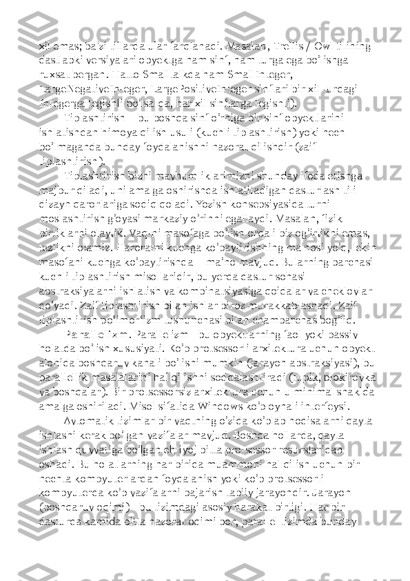 xil emas; ba'zi tillarda ular farqlanadi. Masalan, Trellis / Owl tilining 
dastlabki versiyalari obyektga ham sinf, ham turga ega bo’lishga 
ruxsat bergan. Hatto Smalltalkda ham SmallInteger, 
LargeNegativeInteger, LargePositiveInteger sinflari bir xil turdagi 
Integerga tegishli bo’lsa-da, har xil sinflarga tegishli). 
Tiplashtirish  –  bu boshqa sinf o’rniga bir sinf obyektlarini 
ishlatishdan himoya qilish usuli (kuchli tiplashtirish) yoki hech 
bo’lmaganda bunday foydalanishni nazorat qilishdir (zaif 
tiplashtirish). 
Tiplashtirish bizni mavhumliklarimizni shunday ifoda etishga 
majbur qiladi, uni amalga oshirishda ishlatiladigan dasturlash tili 
dizayn qarorlariga sodiq qoladi. Yozish konsepsiyasida turni 
moslashtirish g’oyasi markaziy o’rinni egallaydi. Masalan, fizik 
birliklarni olaylik. Vaqtni masofaga bo’lish orqali biz og’irlikni emas, 
tezlikni olamiz. Haroratni kuchga ko’paytirishning ma'nosi yo’q, lekin 
masofani kuchga ko’paytirishda  –  ma ’ no mavjud. Bularning barchasi 
kuchli tiplashtirish misollaridir, bu yerda dastur sohasi 
abstraksiyalarni ishlatish va kombinatsiyasiga qoidalar va cheklovlar 
qo’yadi. Zaif tiplashtirish bilan ishlar biroz murakkablashadi. Zaif 
tiplashtirish polimorfizm tushunchasi bilan chambarchas bog’liq. 
Parallelizm . Parallelizm - bu obyektlarning faol yoki passiv 
holatda bo’lish xususiyati. Ko’p protsessorli arxitektura uchun obyekt 
alohida boshqaruv kanali bo’lishi mumkin (jarayon abstraksiyasi), bu 
parallellik masalalarini hal qilishni soddalashtiradi (tupik, blokirovka 
va boshqalar). Bir protsessorsiz arxitektura uchun u minimal shaklda 
amalga oshiriladi. Misol sifatida Windows ko’p oynali interfeysi. 
Avtomatik tizimlar bir vaqtning o’zida ko’plab hodisalarni qayta 
ishlashi kerak bo’lgan vazifalar mavjud. Boshqa hollarda, qayta 
ishlash quvvatiga bo’lgan ehtiyoj bitta protsessor resurslaridan 
oshadi. Bu holatlarning har birida muammoni hal qilish uchun bir 
nechta kompyuterlardan foydalanish yoki ko’p protsessorli 
kompyuterda ko’p vazifalarni bajarish tabiiy jarayondir. Jarayon 
(boshqaruv oqimi) - bu tizimdagi asosiy harakat birligi. Har bir 
dasturda kamida bitta nazorat oqimi bor, parallel tizimda bunday  