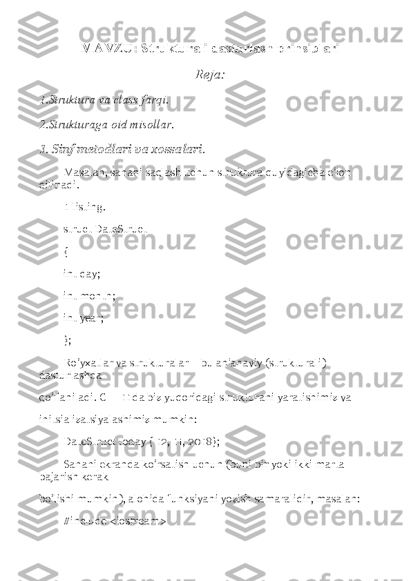 MAVZU: Strukturali dasturlash prinsiblari
Reja:
1.Struktura va class farqi.
2.Strukturaga oid misollar.
3.  Sinf metodlari va xossalari .
Masalan, sanani saqlash uchun struktura quyidagicha e ’ lon 
qilinadi. 
1-listing. 
struct DateStruct 
{ 
int day; 
int month; 
int year; 
}; 
Ro’yxatlar va strukturalar  –  bu an'anaviy (strukturali) 
dasturlashda 
qo ’ llaniladi. C++11 da biz yuqoridagi strukturani yaratishimiz va 
initsializatsiyalashimiz mumkin: 
DateStruct today { 12, 11, 2018}; 
Sanani ekranda ko’rsatish uchun (buni bir yoki ikki marta 
bajarish kerak 
bo’lishi mumkin), alohida funksiyani yozish samaralidir, masalan: 
#include <iostream>  