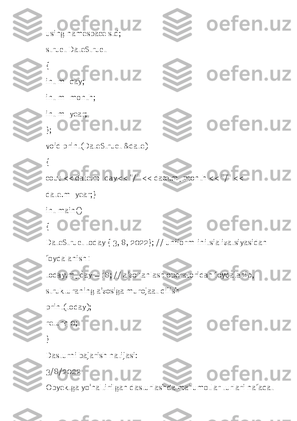 using namespace std; 
struct DateStruct 
{ 
int m_day; 
int m_month; 
int m_year; 
}; 
void print(DateStruct &date) 
{ 
cout << date.m_day<< "/" << date.m_month << "/" << 
date.m_year;} 
int main() 
{ 
DateStruct today { 3, 8, 2022}; // uniform-initsializatsiyasidan 
foydalanish1 
today.m_day = 18; // a ’ zo tanlash operatoridan foydalanib, 
strukturaning a ’ zosiga murojaat qilish 
print(today); 
return 0; 
} 
Dasturni bajarish natijasi: 
3/8/2022 
Obyektga yo’naltirilgan dasturlashda ma'lumotlar turlari nafaqat 