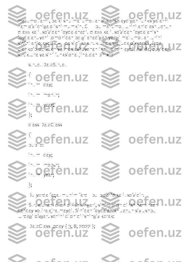 ma'lumotlarni, balki shu ma'lumotlar bilan ishlaydigan funksiyalarni 
ham o’z ichiga olishi mumkin. C++ bu ma'lumot turini aniqlash uchun
class  kalit so’zidan foydalanadi.  class  kalit so’zidan foydalanish 
foydalanuvchi tomonidan belgilanadigan yangi ma'lumotlar turini  –  
sinfni aniqlaydi. C++ da sinflar strukturalarga juda o’xshash, faqat 
ular ko’proq kuch va moslashuvchanlikni ta'minlaydi. Aslida, quyidagi
struktura va sinf funksional jihatdan bir xil: 
struct DateStruct 
{ 
int m_day; 
int m_month; 
int m_year; 
}; 
class DateClass 
{ 
public: 
int m_day; 
int m_month; 
int m_year; 
}; 
Bu yerda faqat muhim farq - bu  public  kalit so’zidir. 
Strukturani e'lon qilish singari, sinfni e'lon qilish ham hech 
qanday xotira ajratmaydi. Sinfdan foydalanish uchun siz ushbu 
turdagi o’zgaruvchini e'lon qilishingiz kerak: 
DateClass today { 3, 8, 2022 };  