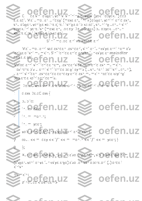 C++ da sinf o’zgaruvchisi sinfning nusxasi (yoki "obyekt") deb 
ataladi. Ma'lumotlar turidagi (masalan,  int x ) o’zgaruvchini aniqlash, 
shu o’zgaruvchiga xotira ajratilishiga olib keladi, shuning uchun sinf 
obyektini yaratish (masalan,  today DateClass ) bu obyekt uchun 
xotira ajratilishiga olib keladi. 
Sinf metodlari va xossalari
Ma'lumotlarni saqlashdan tashqari, sinflar funksiyalarni ham o’z 
ichiga olishi mumkin. Sinf ichida aniqlangan funksiyalar  metodlar 
deb ataladi. 
Metodlarni sinf ichida ham, tashqarisida ham aniqlash mumkin. 
Hozircha biz ularni sinf ichida belgilaymiz (tushunarli bo ’ lishi uchun),
ularni sinfdan tashqarida qanday aniqlash mumkin haqida keyingi 
boblarda ko’rib chiqamiz. 
DateClass  sinfi tarkibida  print()  metodini e ’ lon qilish: 
1 class DateClass { 
2 public: 
3 int m_day; 
4 int m_month; 
5 int m_year; 
6 void print() // funksiya-a ’ zoni aniqlash { 
7 cout << m_day << "/" << m_month << "/" << m_year; } 
8 }; 
Xuddi shu tarzda, struktura a'zolariga ham, sinf a'zolariga ham 
(o’zgaruvchilar va funksiyalarga) a'zo tanlash operatori  (.)  orqali 
kirish 
mumkin: 
#include <iostream>  