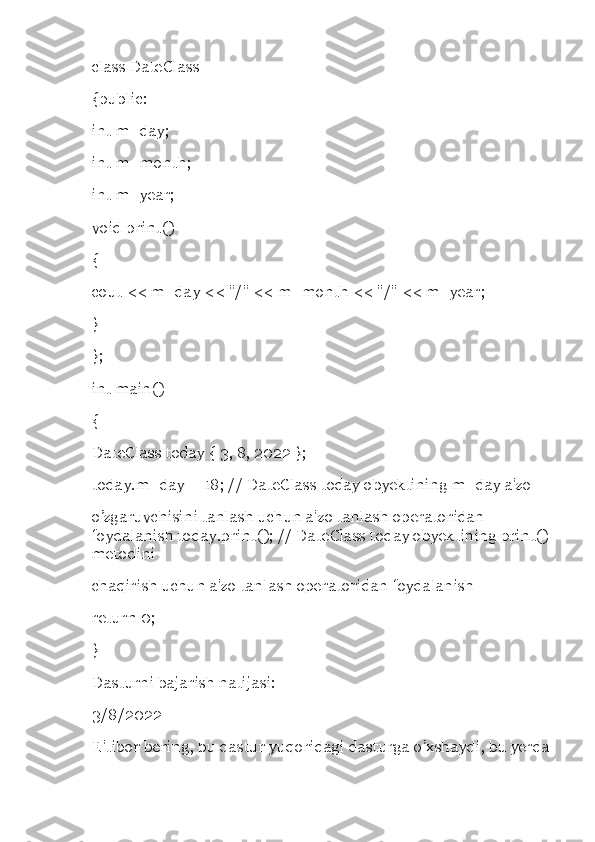 class DateClass 
{public: 
int m_day; 
int m_month; 
int m_year; 
void print() 
{ 
cout << m_day << "/" << m_month << "/" << m_year; 
} 
}; 
int main() 
{ 
DateClass today { 3, 8, 2022 }; 
today.m_day = 18; // DateClass today obyektining m_day a'zo 
o’zgaruvchisini tanlash uchun a'zo tanlash operatoridan 
foydalanish today.print(); // DateClass today obyektining print() 
metodini 
chaqirish uchun a'zo tanlash operatoridan foydalanish 
return 0; 
} 
Dasturni bajarish natijasi: 
3/8/2022 
E'tibor bering, bu dastur yuqoridagi dasturga o’xshaydi, bu yerda 