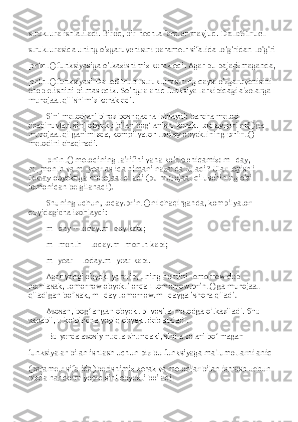 struktura ishlatiladi. Biroq, bir nechta farqlar mavjud.  DateStruct 
strukturasida uning o’zgaruvchisini parametr sifatida to’g’ridan-to’g’ri
print () funksiyasiga o’tkazishimiz kerak edi. Agar bu bajarilmaganda,
print () funksiyasi  DateStruct  strukturasining qaysi o’zgaruvchisini 
chop etishini bilmas edik. So ’ ngra aniq funksiya tarkibidagi a'zolarga 
murojaat qilishimiz kerak edi. 
Sinf metodlari biroz boshqacha ishlaydi: barcha metod 
chaqiruvlari sinf obyekti bilan bog’lanishi kerak.  today.print()  ga 
murojaat qilganimizda, kompilyator  today  obyektining  print () 
metodini chaqiradi. 
print () metodining ta'rifini yana ko’rib chiqamiz: m_day, 
m_month va m_year aslida nimani nazarda tutadi? Ular tegishli 
today  obyektiga murojaat qiladi (bu murojaat qiluvchining o’zi 
tomonidan belgilanadi). 
Shuning uchun, today.print() ni chaqirganda, kompilyator 
quyidagicha izohlaydi:
m_day  –  today.m_day kabi; 
m_month  –  today.m_month kabi; 
m_year  –  today.m_year kabi. 
Agar yangi obyekt yaratib, uning nomini tomorrow deb 
nomlasak, tomorrow obyekti orqali tomorrow.print() ga murojaat 
qiladigan bo’lsak, m_day tomorrow.m_dayga ishora qiladi. 
Asosan, bog’langan obyekt bilvosita metodga o’tkaziladi. Shu 
sababli, u ko’pincha yopiq obyekt deb ataladi. 
  Bu yerda asosiy nuqta shundaki, sinf a'zolari bo’lmagan 
funksiyalar bilan ishlash uchun biz bu funksiyaga ma'lumotlarni aniq 
(parametr sifatida) berishimiz kerak va metodlar bilan ishlash uchun 
bizda har doim yopiq sinf obyekti bo’ladi!  