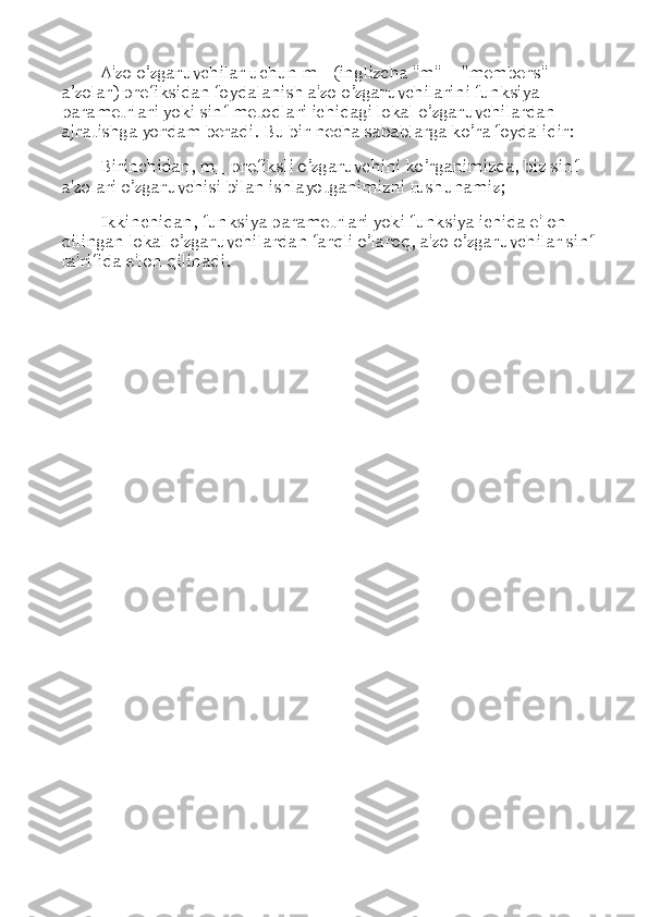 A'zo o’zgaruvchilar uchun m_ (inglizcha "m" = "members"  –  
a ’ zolar) prefiksidan foydalanish a'zo o’zgaruvchilarini funksiya 
parametrlari yoki sinf metodlari ichidagi lokal o’zgaruvchilardan 
ajratishga yordam beradi. Bu bir necha sabablarga ko’ra foydalidir: 
Birinchidan, m_ prefiksli o’zgaruvchini ko’rganimizda, biz sinf 
a'zolari o’zgaruvchisi bilan ishlayotganimizni tushunamiz; 
Ikkinchidan, funksiya parametrlari yoki funksiya ichida e'lon 
qilingan lokal o’zgaruvchilardan farqli o’laroq, a'zo o’zgaruvchilar sinf 
ta'rifida e'lon qilinadi. 